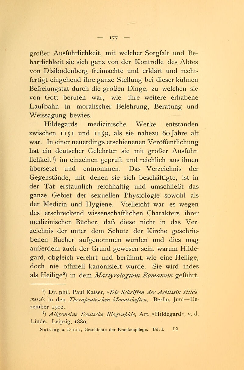 großer Ausführlichkeit, mit welcher Sorgfalt und Be- harrlichkeit sie sich ganz von der Kontrolle des Abtes von Disibodenberg freimachte und erklärt und recht- fertigt eingehend ihre ganze Stellung bei dieser kühnen Befreiungstat durch die großen Dinge, zu welchen sie von Gott berufen war, wie ihre weitere erhabene Laufbahn in moralischer Belehrung, Beratung und Weissagung bewies. Hildegards medizinische Werke entstanden zwischen 1151 und 1159, als sie nahezu 60 Jahre alt war. In einer neuerdings erschienenen Veröffentlichung hat ein deutscher Gelehrter sie mit großer Ausführ- lichkeit1) im einzelnen geprüft und reichlich aus ihnen übersetzt und entnommen. Das Verzeichnis der Gegenstände, mit denen sie sich beschäftigte, ist in der Tat erstaunlich reichhaltig und umschließt das ganze Gebiet der sexuellen Physiologie sowohl als der Medizin und Hygiene. Vielleicht war es wegen des erschreckend wissenschaftlichen Charakters ihrer medizinischen Bücher, daß diese nicht in das Ver- zeichnis der unter dem Schutz der Kirche geschrie- benen Bücher aufgenommen wurden und dies mag außerdem auch der Grund gewesen sein, warum Hilde- gard, obgleich verehrt und berühmt, wie eine Heilige, doch nie offiziell kanonisiert wurde. Sie wird indes als Heilige2) in dem Martyrologium Romanum geführt. *) Dr. phil. Paul Kaiser, »Die Schriften der Aebtissin Hilde- gard«- in den Therapeutischen Monatsheften. Berlin, Juni—De- zember 1902. 2) Allgemeine Deutsche Biographie, Art. »Hildegard«, v. d. Linde. Leipzig, 1880. Nutting u.Dock, Geschichte der Krankenpflege. Bd. I. 12