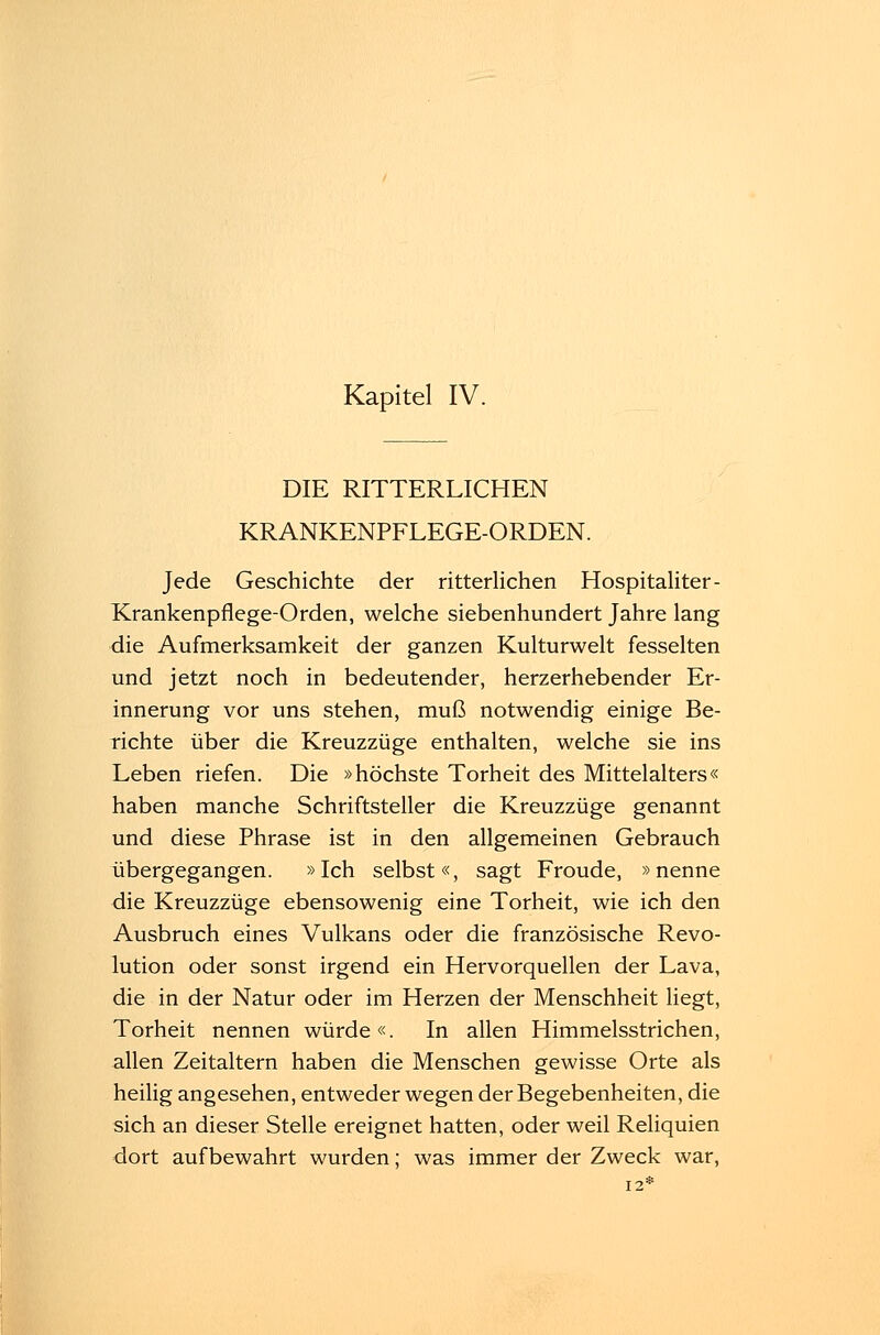DIE RITTERLICHEN KRANKENPFLEGE-ORDEN. Jede Geschichte der ritterlichen Hospitaliter- Krankenpflege-Orden, welche siebenhundert Jahre lang die Aufmerksamkeit der ganzen Kulturwelt fesselten und jetzt noch in bedeutender, herzerhebender Er- innerung vor uns stehen, muß notwendig einige Be- richte über die Kreuzzüge enthalten, welche sie ins Leben riefen. Die »höchste Torheit des Mittelalters« haben manche Schriftsteller die Kreuzzüge genannt und diese Phrase ist in den allgemeinen Gebrauch übergegangen. »Ich selbst«, sagt Froude, »nenne die Kreuzzüge ebensowenig eine Torheit, wie ich den Ausbruch eines Vulkans oder die französische Revo- lution oder sonst irgend ein Hervorquellen der Lava, die in der Natur oder im Herzen der Menschheit liegt, Torheit nennen würde«. In allen Himmelsstrichen, allen Zeitaltern haben die Menschen gewisse Orte als heilig angesehen, entweder wegen der Begebenheiten, die sich an dieser Stelle ereignet hatten, oder weil Reliquien dort aufbewahrt wurden; was immer der Zweck war, 12*