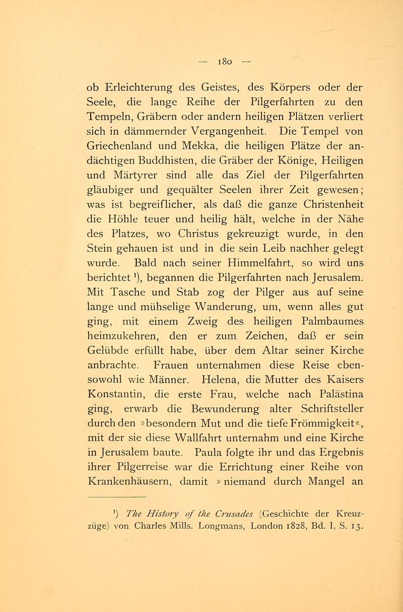 ob Erleichterung des Geistes, des Körpers oder der Seele, die lange Reihe der Pilgerfahrten zu den Tempeln, Gräbern oder andern heiligen Plätzen verliert sich in dämmernder Vergangenheit. Die Tempel von Griechenland und Mekka, die heiligen Plätze der an- dächtigen Buddhisten, die Gräber der Könige, Heiligen und Märtyrer sind alle das Ziel der Pilgerfahrten gläubiger und gequälter Seelen ihrer Zeit gewesen; was ist begreiflicher, als daß die ganze Christenheit die Höhle teuer und heilig hält, welche in der Nähe des Platzes, wo Christus gekreuzigt wurde, in den Stein gehauen ist und in die sein Leib nachher gelegt wurde. Bald nach seiner Himmelfahrt, so wird uns berichtet'), begannen die Pilgerfahrten nach Jerusalem. Mit Tasche und Stab zog der Pilger aus auf seine lange und mühselige Wanderung, um, wenn alles gut ging, mit einem Zweig des heiligen Palmbaumes heimzukehren, den er zum Zeichen, daß er sein Gelübde erfüllt habe, über dem Altar seiner Kirche anbrachte. Frauen unternahmen diese Reise eben- sowohl wie Männer. Helena, die Mutter des Kaisers Konstantin, die erste Frau, welche nach Palästina ging, erwarb die Bewunderung alter Schriftsteller durch den »besondern Mut und die tiefe Frömmigkeit«,, mit der sie diese Wallfahrt unternahm und eine Kirche in Jerusalem baute. Paula folgte ihr und das Ergebnis ihrer Pilgerreise war die Errichtung einer Reihe von Krankenhäusern, damit »niemand durch Mangel an J) The History of the Crusades (Geschichte der Kreuz- züge) von Charles Mills. Longmans, London 1828, Bd. I, S. 13.