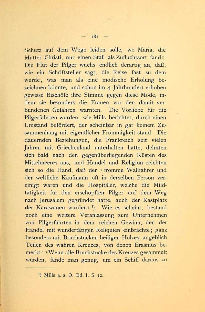 Iöi Schutz auf dem Wege leiden solle, wo Maria, die Mutter Christi, nur einen Stall als Zufluchtsort fand«. Die Flut der Pilger wuchs endlich derartig an, daß, wie ein Schriftsteller sagt, die Reise fast zu dem wurde, was man als eine modische Erholung be- zeichnen könnte, und schon im 4. Jahrhundert erhoben gewisse Bischöfe ihre Stimme gegen diese Mode, in- dem sie besonders die Frauen vor den damit ver- bundenen Gefahren warnten. Die Vorliebe für die Pilgerfahrten wurden, wie Mills berichtet, durch einen Umstand befördert, der scheinbar in gar keinem Zu- sammenhang mit eigentlicher Frömmigkeit stand. Die dauernden Beziehungen, die Frankreich seit vielen Jahren mit Griechenland unterhalten hatte, dehnten sich bald nach den gegenüberliegenden Küsten des Mittelmeeres aus, und Handel und Religion reichten sich so die Hand, daß der » fromme Wallfahrer und der weltliche Kaufmann oft in derselben Person ver- einigt waren und die Hospitäler, welche die Mild- tätigkeit für den erschöpften Pilger auf dem Weg nach Jerusalem gegründet hatte, auch der Rastplatz der Karawanen wurden« J). Wie es scheint, bestand noch eine weitere Veranlassung zum Unternehmen von Pilgerfahrten in dem reichen Gewinn, den der Handel mit wundertätigen Reliquien einbrachte; ganz besonders mit Bruchstücken heiligen Holzes, angeblich Teilen des wahren Kreuzes, von denen Erasmus be- merkt : »Wenn alle Bruchstücke des Kreuzes gesammelt würden, fände man genug, um ein Schiff daraus zu