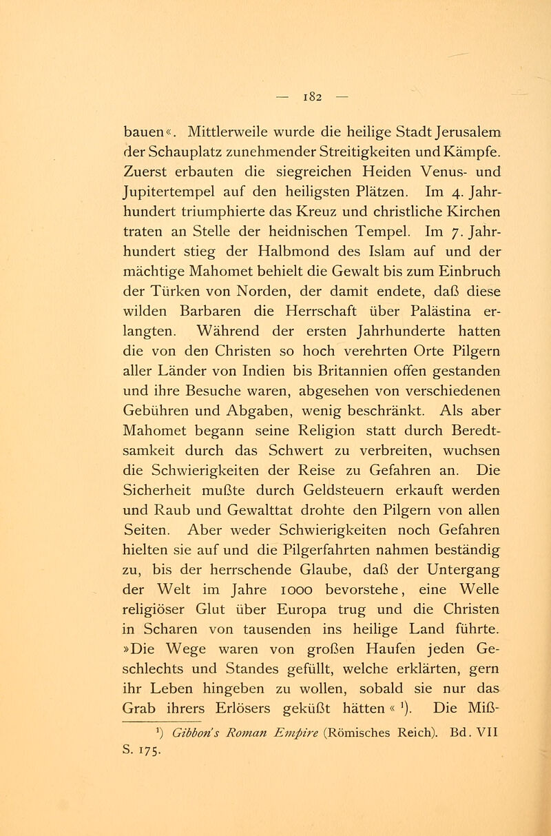 bauen«. Mittlerweile wurde die heilige Stadt Jerusalem der Schauplatz zunehmender Streitigkeiten und Kämpfe. Zuerst erbauten die siegreichen Heiden Venus- und Jupitertempel auf den heiligsten Plätzen. Im 4. Jahr- hundert triumphierte das Kreuz und christliche Kirchen traten an Stelle der heidnischen Tempel. Im 7. Jahr- hundert stieg der Halbmond des Islam auf und der mächtige Mahomet behielt die Gewalt bis zum Einbruch der Türken von Norden, der damit endete, daß diese wilden Barbaren die Herrschaft über Palästina er- langten. Während der ersten Jahrhunderte hatten die von den Christen so hoch verehrten Orte Pilgern aller Länder von Indien bis Britannien offen gestanden und ihre Besuche waren, abgesehen von verschiedenen Gebühren und Abgaben, wenig beschränkt. Als aber Mahomet begann seine Religion statt durch Beredt- samkeit durch das Schwert zu verbreiten, wuchsen die Schwierigkeiten der Reise zu Gefahren an. Die Sicherheit mußte durch Geldsteuern erkauft werden und Raub und Gewalttat drohte den Pilgern von allen Seiten. Aber weder Schwierigkeiten noch Gefahren hielten sie auf und die Pilgerfahrten nahmen beständig zu, bis der herrschende Glaube, daß der Untergang der Welt im Jahre 1000 bevorstehe, eine Welle religiöser Glut über Europa trug und die Christen in Scharen von tausenden ins heilige Land führte. »Die Wege waren von großen Haufen jeden Ge- schlechts und Standes gefüllt, welche erklärten, gern ihr Leben hingeben zu wollen, sobald sie nur das Grab ihrers Erlösers geküßt hätten« '). Die Miß- ') Gibbons Roman Empire (Römisches Reich). Bd. VII S. 175.
