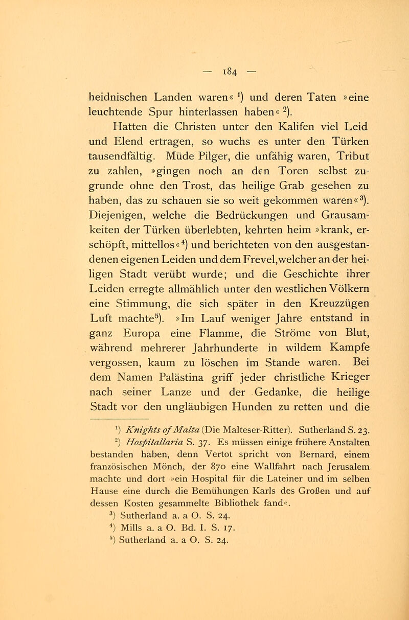 heidnischen Landen waren« ') und deren Taten »eine leuchtende Spur hinterlassen haben« 2). Hatten die Christen unter den Kalifen viel Leid und Elend ertragen, so wuchs es unter den Türken tausendfältig. Müde Pilger, die unfähig waren, Tribut zu zahlen, »gingen noch an den Toren selbst zu- grunde ohne den Trost, das heilige Grab gesehen zu haben, das zu schauen sie so weit gekommen waren«3). Diejenigen, welche die Bedrückungen und Grausam- keiten der Türken überlebten, kehrten heim »krank, er- schöpft, mittellos«4) und berichteten von den ausgestan- denen eigenen Leiden und dem Frevel,welcher an der hei- ligen Stadt verübt wurde; und die Geschichte ihrer Leiden erregte allmählich unter den westlichen Völkern eine Stimmung, die sich später in den Kreuzzügen Luft machte5). »Im Lauf weniger Jahre entstand in ganz Europa eine Flamme, die Ströme von Blut, während mehrerer Jahrhunderte in wildem Kampfe vergossen, kaum zu löschen im Stande waren. Bei dem Namen Palästina griff jeder christliche Krieger nach seiner Lanze und der Gedanke, die heilige Stadt vor den ungläubigen Hunden zu retten und die :) Knights of Malta (Die Malteser-Ritter). Sutherland S. 23. 2) Hospitallaria S. 37. Es müssen einige frühere Anstalten bestanden haben, denn Vertot spricht von Bernard, einem französischen Mönch, der 870 eine Wallfahrt nach Jerusalem machte und dort «ein Hospital für die Lateiner und im selben Hause eine durch die Bemühungen Karls des Großen und auf dessen Kosten gesammelte Bibliothek fand«. 3) Sutherland a. a O. S. 24. 4) Mills a. a O. Bd. I. S. 17.