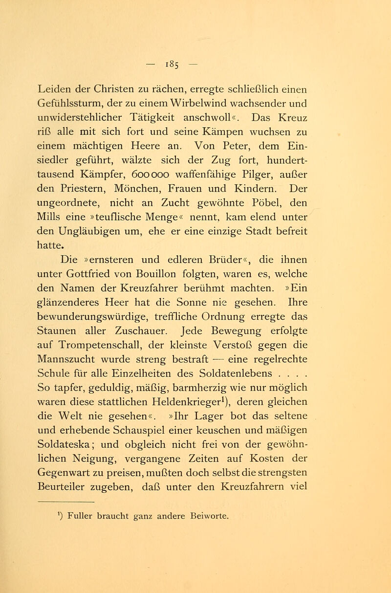 Leiden der Christen zu rächen, erregte schließlich einen Gefühlssturm, der zu einem Wirbelwind wachsender und unwiderstehlicher Tätigkeit anschwoll«. Das Kreuz riß alle mit sich fort und seine Kämpen wuchsen zu einem mächtigen Heere an. Von Peter, dem Ein- siedler geführt, wälzte sich der Zug fort, hundert- tausend Kämpfer, 600000 waffenfähige Pilger, außer den Priestern, Mönchen, Frauen und Kindern. Der ungeordnete, nicht an Zucht gewöhnte Pöbel, den Mills eine »teuflische Menge« nennt, kam elend unter den Ungläubigen um, ehe er eine einzige Stadt befreit hatte. Die »ernsteren und edleren Brüder«, die ihnen unter Gottfried von Bouillon folgten, waren es, welche den Namen der Kreuzfahrer berühmt machten. »Ein glänzenderes Heer hat die Sonne nie gesehen. Ihre bewunderungswürdige, treffliche Ordnung erregte das Staunen aller Zuschauer. Jede Bewegung erfolgte auf Trompetenschall, der kleinste Verstoß gegen die Mannszucht wurde streng bestraft ■— eine regelrechte Schule für alle Einzelheiten des Soldatenlebens .... So tapfer, geduldig, mäßig, barmherzig wie nur möglich waren diese stattlichen Heldenkrieger1), deren gleichen die Welt nie gesehen«. »Ihr Lager bot das seltene und erhebende Schauspiel einer keuschen und mäßigen Soldateska; und obgleich nicht frei von der gewöhn- lichen Neigung, vergangene Zeiten auf Kosten der Gegenwart zu preisen, mußten doch selbst die strengsten Beurteiler zugeben, daß unter den Kreuzfahrern viel l) Füller braucht ganz andere Beiworte.
