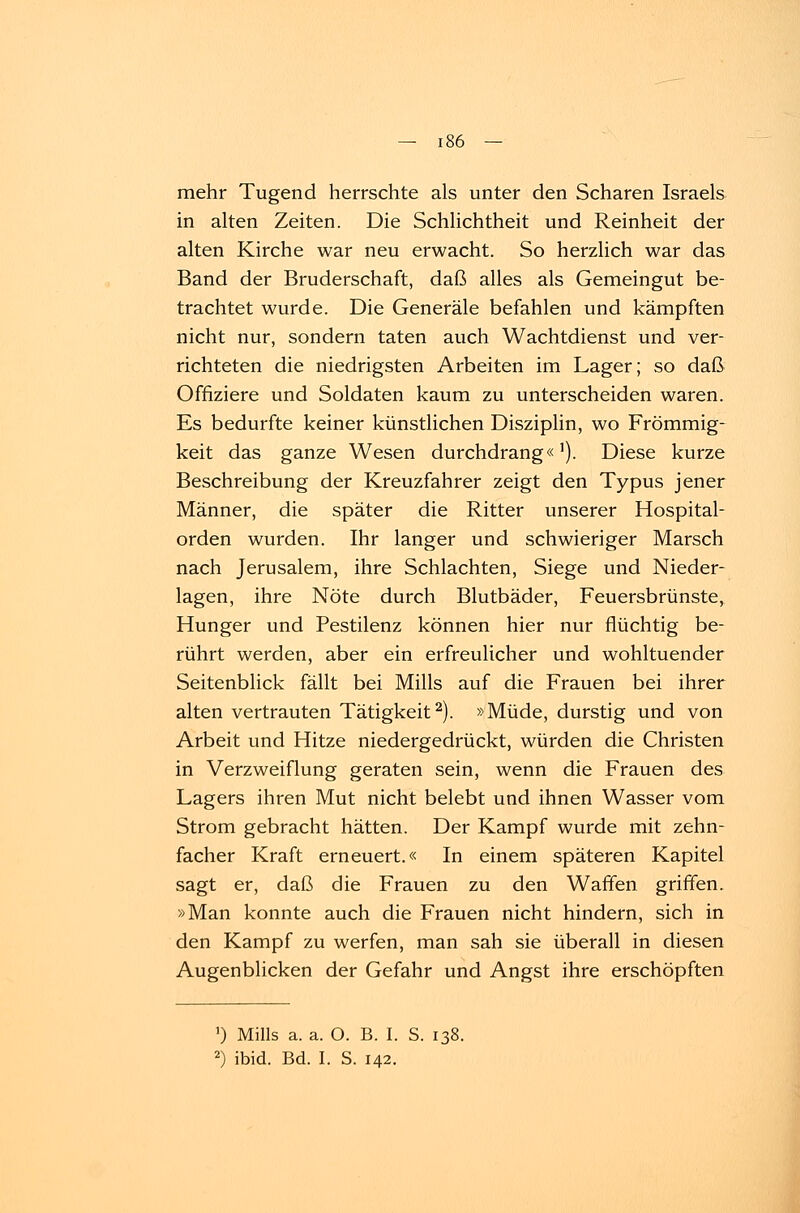 mehr Tugend herrschte als unter den Scharen Israels in alten Zeiten. Die Schlichtheit und Reinheit der alten Kirche war neu erwacht. So herzlich war das Band der Bruderschaft, daß alles als Gemeingut be- trachtet wurde. Die Generäle befahlen und kämpften nicht nur, sondern taten auch Wachtdienst und ver- richteten die niedrigsten Arbeiten im Lager; so daß Offiziere und Soldaten kaum zu unterscheiden waren. Es bedurfte keiner künstlichen Disziplin, wo Frömmig- keit das ganze Wesen durchdrang«'). Diese kurze Beschreibung der Kreuzfahrer zeigt den Typus jener Männer, die später die Ritter unserer Hospital- orden wurden. Ihr langer und schwieriger Marsch nach Jerusalem, ihre Schlachten, Siege und Nieder- lagen, ihre Nöte durch Blutbäder, Feuersbrünste, Hunger und Pestilenz können hier nur flüchtig be- rührt werden, aber ein erfreulicher und wohltuender Seitenblick fällt bei Mills auf die Frauen bei ihrer alten vertrauten Tätigkeit2). »Müde, durstig und von Arbeit und Hitze niedergedrückt, würden die Christen in Verzweiflung geraten sein, wenn die Frauen des Lagers ihren Mut nicht belebt und ihnen Wasser vom Strom gebracht hätten. Der Kampf wurde mit zehn- facher Kraft erneuert.« In einem späteren Kapitel sagt er, daß die Frauen zu den Waffen griffen. »Man konnte auch die Frauen nicht hindern, sich in den Kampf zu werfen, man sah sie überall in diesen Augenblicken der Gefahr und Angst ihre erschöpften ') Mills a. a. O. B. I. S. 138. 2) ibid. Bd. I. S. 142.