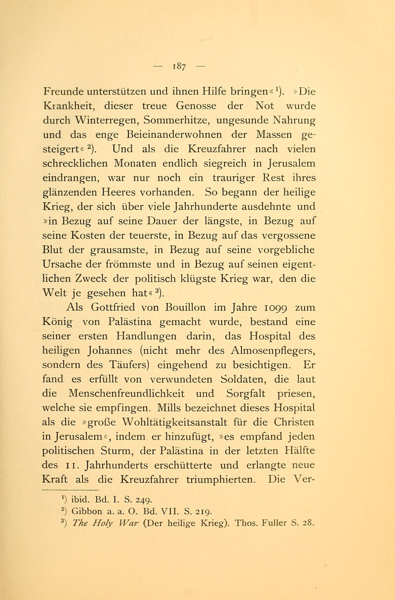 Freunde unterstützen und ihnen Hilfe bringen«*). »Die Krankheit, dieser treue Genosse der Not wurde durch Winterregen, Sommerhitze, ungesunde Nahrung und das enge Beieinanderwohnen der Massen ge- steigert« 2). Und als die Kreuzfahrer nach vielen schrecklichen Monaten endlich siegreich in Jerusalem eindrangen, war nur noch ein trauriger Rest ihres glänzenden Heeres vorhanden. So begann der heilige Krieg, der sich über viele Jahrhunderte ausdehnte und »in Bezug auf seine Dauer der längste, in Bezug auf seine Kosten der teuerste, in Bezug auf das vergossene Blut der grausamste, in Bezug auf seine vorgebliche Ursache der frömmste und in Bezug auf seinen eigent- lichen Zweck der politisch klügste Krieg war, den die Welt je gesehen hat« 3). Als Gottfried von Bouillon im Jahre 1099 zum König von Palästina gemacht wurde, bestand eine seiner ersten Handlungen darin, das Hospital des heiligen Johannes (nicht mehr des Almosenpflegers, sondern des Täufers) eingehend zu besichtigen. Er fand es erfüllt von verwundeten Soldaten, die laut die Menschenfreundlichkeit und Sorgfalt priesen, welche sie empfingen. Mills bezeichnet dieses Hospital als die »große Wohltätigkeitsanstalt für die Christen in Jerusalem«, indem er hinzufügt, »es empfand jeden politischen Sturm, der Palästina in der letzten Hälfte des 11. Jahrhunderts erschütterte und erlangte neue Kraft als die Kreuzfahrer triumphierten. Die Ver- J) ibid. Bd. I. S. 249. 2) Gibbon a. a. O. Bd. VII. S. 219. 3) The Holy War (Der heilige Krieg). Thos. Füller S. 28.