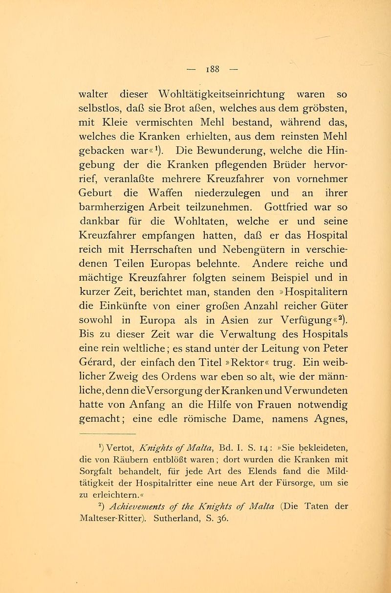 walter dieser Wohltätigkeitseinrichtung waren so selbstlos, daß sie Brot aßen, welches aus dem gröbsten, mit Kleie vermischten Mehl bestand, während das, welches die Kranken erhielten, aus dem reinsten Mehl gebacken war«1). Die Bewunderung, welche die Hin- gebung der die Kranken pflegenden Brüder hervor- rief, veranlaßte mehrere Kreuzfahrer von vornehmer Geburt die Waffen niederzulegen und an ihrer barmherzigen Arbeit teilzunehmen. Gottfried war so dankbar für die Wohltaten, welche er und seine Kreuzfahrer empfangen hatten, daß er das Hospital reich mit Herrschaften und Nebengütern in verschie- denen Teilen Europas belehnte. Andere reiche und mächtige Kreuzfahrer folgten seinem Beispiel und in kurzer Zeit, berichtet man, standen den »Hospitalitern die Einkünfte von einer großen Anzahl reicher Güter sowohl in Europa als in Asien zur Verfügung«2). Bis zu dieser Zeit war die Verwaltung des Hospitals eine rein weltliche; es stand unter der Leitung von Peter Gerard, der einfach den Titel »Rektor« trug. Ein weib- licher Zweig des Ordens war eben so alt, wie der männ- liche, denn dieVersorgung der Kranken und Verwundeten hatte von Anfang an die Hilfe von Frauen notwendig gemacht; eine edle römische Dame, namens Agnes, ^Vertot, Knights of Malta, Bd. I. S. 14: »Sie bekleideten, die von Räubern entblößt waren; dort wurden die Kranken mit Sorgfalt behandelt, für jede Art des Elends fand die Mild- tätigkeit der Hospitalritter eine neue Art der Fürsorge, um sie zu erleichtern.« 2) Achievements of the Knights of Malta (Die Taten der Malteser-Ritter). Sutherland, S. 36.