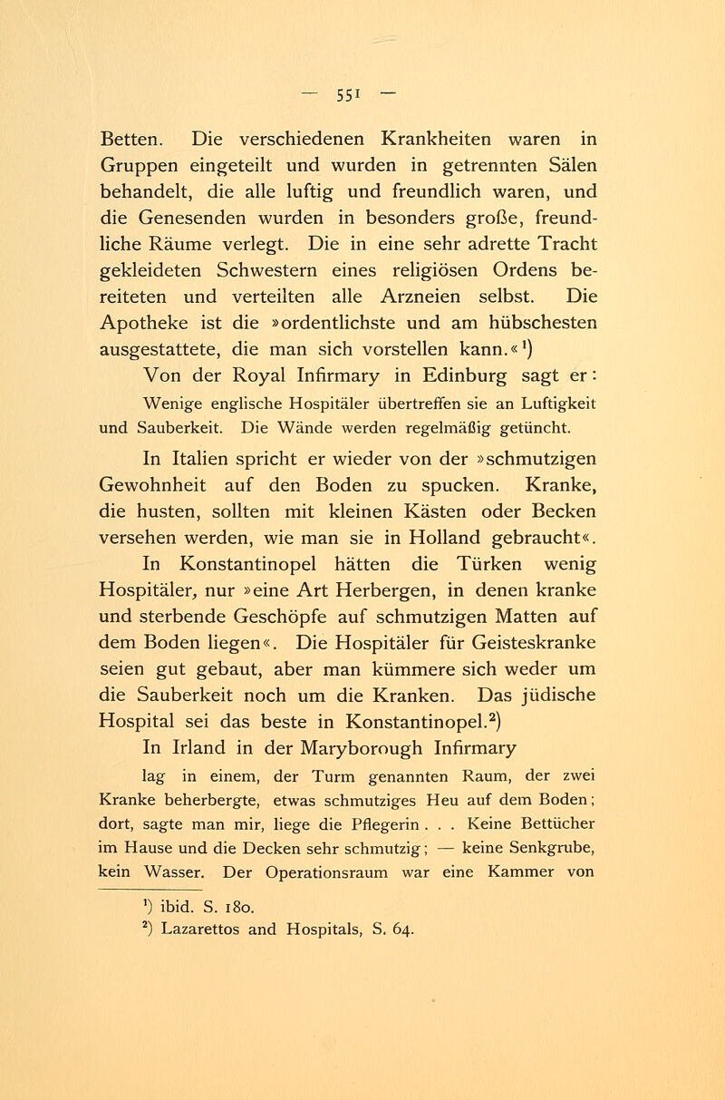Betten. Die verschiedenen Krankheiten waren in Gruppen eingeteilt und wurden in getrennten Sälen behandelt, die alle luftig und freundlich waren, und die Genesenden wurden in besonders große, freund- liche Räume verlegt. Die in eine sehr adrette Tracht gekleideten Schwestern eines religiösen Ordens be- reiteten und verteilten alle Arzneien selbst. Die Apotheke ist die »ordentlichste und am hübschesten ausgestattete, die man sich vorstellen kann.«1) Von der Royal Infirmary in Edinburg sagt er: Wenige englische Hospitäler übertreffen sie an Luftigkeit und Sauberkeit. Die Wände werden regelmäßig getüncht. In Italien spricht er wieder von der »schmutzigen Gewohnheit auf den Boden zu spucken. Kranke, die husten, sollten mit kleinen Kästen oder Becken versehen werden, wie man sie in Holland gebraucht«. In Konstantinopel hätten die Türken wenig Hospitäler, nur »eine Art Herbergen, in denen kranke und sterbende Geschöpfe auf schmutzigen Matten auf dem Boden liegen«. Die Hospitäler für Geisteskranke seien gut gebaut, aber man kümmere sich weder um die Sauberkeit noch um die Kranken. Das jüdische Hospital sei das beste in Konstantinopel.2) In Irland in der Maryborough Infirmary lag in einem, der Turm genannten Raum, der zwei Kranke beherbergte, etwas schmutziges Heu auf dem Boden; dort, sagte man mir, liege die Pflegerin . . . Keine Bettücher im Hause und die Decken sehr schmutzig; — keine Senkgrube, kein Wasser. Der Operationsraum war eine Kammer von ') ibid. S. 180. 2) Lazarettos and Hospitals, S. 64.