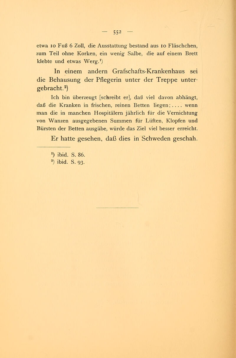 etwa 10 Fuß 6 Zoll, die Ausstattung bestand aus 10 Fläschchen, zum Teil ohne Korken, ein wenig Salbe, die auf einem Brett klebte und etwas Werg.1) In einem andern Grafschafts-Krankenhaus sei die Behausung der Pflegerin unter der Treppe unter- gebracht.2) Ich bin überzeugt [schreibt er], daß viel davon abhängt, daß die Kranken in frischen, reinen Betten liegen; . .. . wenn man die in manchen Hospitälern jährlich für die Vernichtung von Wanzen ausgegebenen Summen für Lüften, Klopfen und Bürsten der Betten ausgäbe, würde das Ziel viel besser erreicht. Er hatte gesehen, daß dies in Schweden geschah. ') ibid. S. 86.