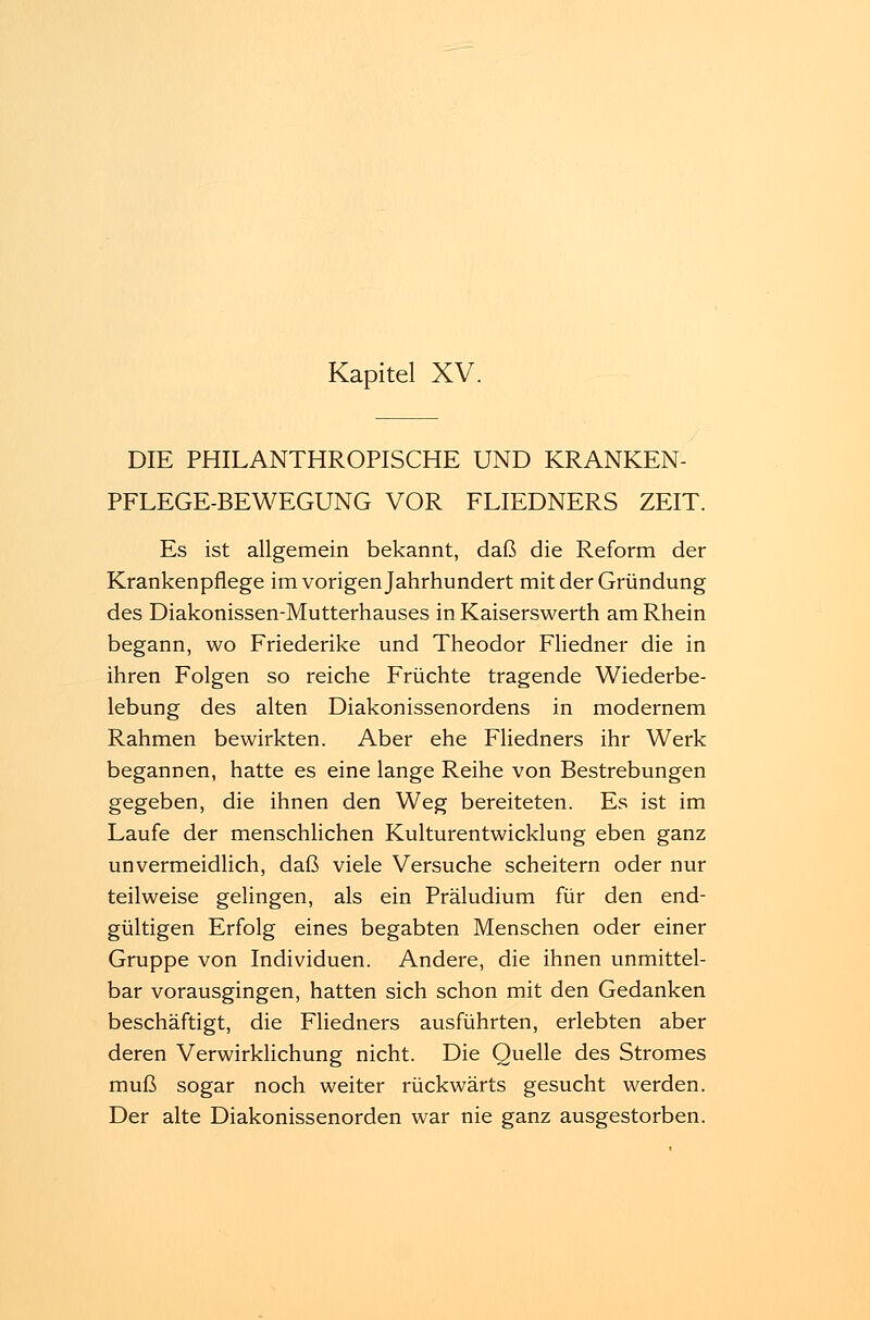 Kapitel XV. DIE PHILANTHROPISCHE UND KRANKEN- PFLEGE-BEWEGUNG VOR FLIEDNERS ZEIT. Es ist allgemein bekannt, daß die Reform der Krankenpflege im vorigen Jahrhundert mit der Gründung des Diakonissen-Mutterhauses in Kaiserswerth am Rhein begann, wo Friederike und Theodor Fliedner die in ihren Folgen so reiche Früchte tragende Wiederbe- lebung des alten Diakonissenordens in modernem Rahmen bewirkten. Aber ehe Fliedners ihr Werk begannen, hatte es eine lange Reihe von Bestrebungen gegeben, die ihnen den Weg bereiteten. Es ist im Laufe der menschlichen Kulturentwicklung eben ganz unvermeidlich, daß viele Versuche scheitern oder nur teilweise gelingen, als ein Präludium für den end- gültigen Erfolg eines begabten Menschen oder einer Gruppe von Individuen. Andere, die ihnen unmittel- bar vorausgingen, hatten sich schon mit den Gedanken beschäftigt, die Fliedners ausführten, erlebten aber deren Verwirklichung nicht. Die Quelle des Stromes muß sogar noch weiter rückwärts gesucht werden. Der alte Diakonissenorden war nie ganz ausgestorben.
