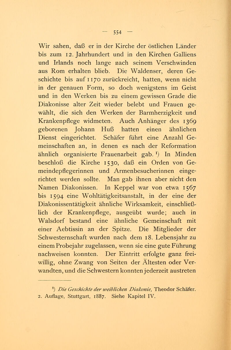 Wir sahen, daß er in der Kirche der östlichen Länder bis zum 12. Jahrhundert und in den Kirchen Galliens und Irlands noch lange nach seinem Verschwinden aus Rom erhalten blieb. Die Waldenser, deren Ge- schichte bis auf 1170 zurückreicht, hatten, wenn nicht in der genauen Form, so doch wenigstens im Geist und in den Werken bis zu einem gewissen Grade die Diakonisse alter Zeit wieder belebt und Frauen ge- wählt, die sich den Werken der Barmherzigkeit und Krankenpflege widmeten. Auch Anhänger des 1369 geborenen Johann Huß hatten einen ähnlichen Dienst eingerichtet. Schäfer führt eine Anzahl Ge- meinschaften an, in denen es nach der Reformation ähnlich organisierte Frauenarbeit gab. J) In Minden beschloß die Kirche 1530, daß ein Orden von Ge- meindepflegerinnen und Armenbesucherinnen einge- richtet werden sollte. Man gab ihnen aber nicht den Namen Diakonissen. In Keppel war von etwa 1567 bis 1594 eine Wohltätigkeitsanstalt, in der eine der Diakonissentätigkeit ähnliche Wirksamkeit, einschließ- lich der Krankenpflege, ausgeübt wurde; auch in Walsdorf bestand eine ähnliche Gemeinschaft mit einer Aebtissin an der Spitze. Die Mitglieder der Schwesternschaft wurden nach dem 18. Lebensjahr zu einem Probejahr zugelassen, wenn sie eine gute Führung nachweisen konnten. Der Eintritt erfolgte ganz frei- willig, ohne Zwang von Seiten der Ältesten oder Ver- wandten, und die Schwestern konnten jederzeit austreten ') Die Geschichte der weiblichen Diakonie, Theodor Schäfer. 2. Auflage, Stuttgart, 1887. Siehe Kapitel IV.