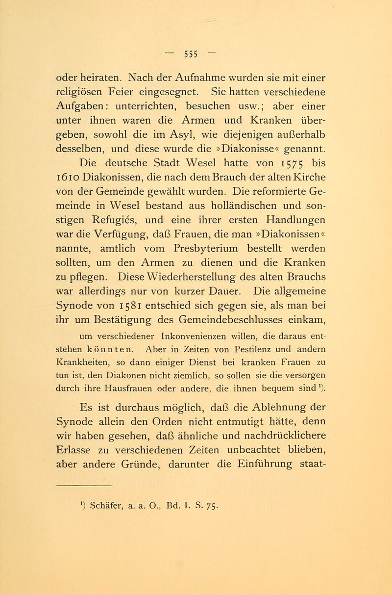 oder heiraten. Nach der Aufnahme wurden sie mit einer religiösen Feier eingesegnet. Sie hatten verschiedene Aufgaben: unterrichten, besuchen usw.; aber einer unter ihnen waren die Armen und Kranken über- geben, sowohl die im Asyl, wie diejenigen außerhalb desselben, und diese wurde die »Diakonisse« genannt. Die deutsche Stadt Wesel hatte von 1575 bis 1610 Diakonissen, die nach dem Brauch der alten Kirche von der Gemeinde gewählt wurden. Die reformierte Ge- meinde in Wesel bestand aus holländischen und son- stigen Refugies, und eine ihrer ersten Handlungen war die Verfügung, daß Frauen, die man »Diakonissen« nannte, amtlich vom Presbyterium bestellt werden sollten, um den Armen zu dienen und die Kranken zu pflegen. Diese Wiederherstellung des alten Brauchs war allerdings nur von kurzer Dauer. Die allgemeine Synode von 1581 entschied sich gegen sie, als man bei ihr um Bestätigung des Gemeindebeschlusses einkam, um verschiedener Inkonvenienzen willen, die daraus ent- stehen könnten. Aber in Zeiten von Pestilenz und andern Krankheiten, so dann einiger Dienst bei kranken Frauen zu tun ist, den Diakonen nicht ziemlich, so sollen sie die versorgen durch ihre Hausfrauen oder andere, die ihnen bequem sindl). Es ist durchaus möglich, daß die Ablehnung der Synode allein den Orden nicht entmutigt hätte, denn wir haben gesehen, daß ähnliche und nachdrücklichere Erlasse zu verschiedenen Zeiten unbeachtet blieben, aber andere Gründe, darunter die Einführung staat- ») Schäfer, a. a. O., Bd. I. S. 75.