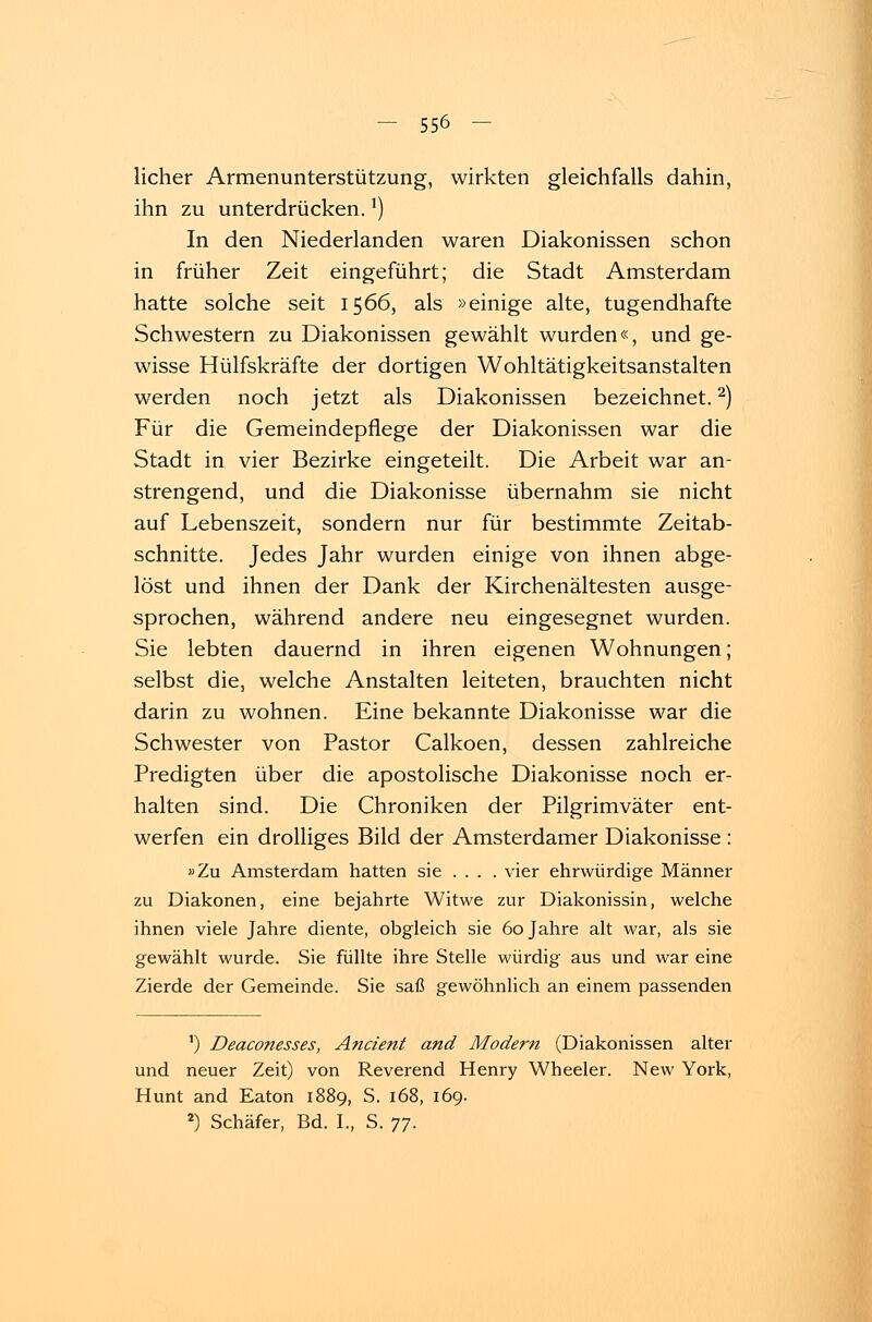 licher Armenunterstützung, wirkten gleichfalls dahin, ihn zu unterdrücken.') In den Niederlanden waren Diakonissen schon in früher Zeit eingeführt; die Stadt Amsterdam hatte solche seit 1566, als »einige alte, tugendhafte Schwestern zu Diakonissen gewählt wurden«, und ge- wisse Hülfskräfte der dortigen Wohltätigkeitsanstalten werden noch jetzt als Diakonissen bezeichnet.2) Für die Gemeindepfiege der Diakonissen war die Stadt in vier Bezirke eingeteilt. Die Arbeit war an- strengend, und die Diakonisse übernahm sie nicht auf Lebenszeit, sondern nur für bestimmte Zeitab- schnitte. Jedes Jahr wurden einige von ihnen abge- löst und ihnen der Dank der Kirchenältesten ausge- sprochen, während andere neu eingesegnet wurden. Sie lebten dauernd in ihren eigenen Wohnungen; selbst die, welche Anstalten leiteten, brauchten nicht darin zu wohnen. Eine bekannte Diakonisse war die Schwester von Pastor Calkoen, dessen zahlreiche Predigten über die apostolische Diakonisse noch er- halten sind. Die Chroniken der Pilgrimväter ent- werfen ein drolliges Bild der Amsterdamer Diakonisse : »Zu Amsterdam hatten sie ... . vier ehrwürdige Männer zu Diakonen, eine bejahrte Witwe zur Diakonissin, welche ihnen viele Jahre diente, obgleich sie 60 Jahre alt war, als sie gewählt wurde. Sie füllte ihre Stelle würdig aus und war eine Zierde der Gemeinde. Sie saß gewöhnlich an einem passenden ') Deaconesses, Ancient and Modern (Diakonissen alter und neuer Zeit) von Reverend Henry Wheeler. New York, Hunt and Eaton 1889, S. 168, 169. 2) Schäfer, Bd. I., S. 77.