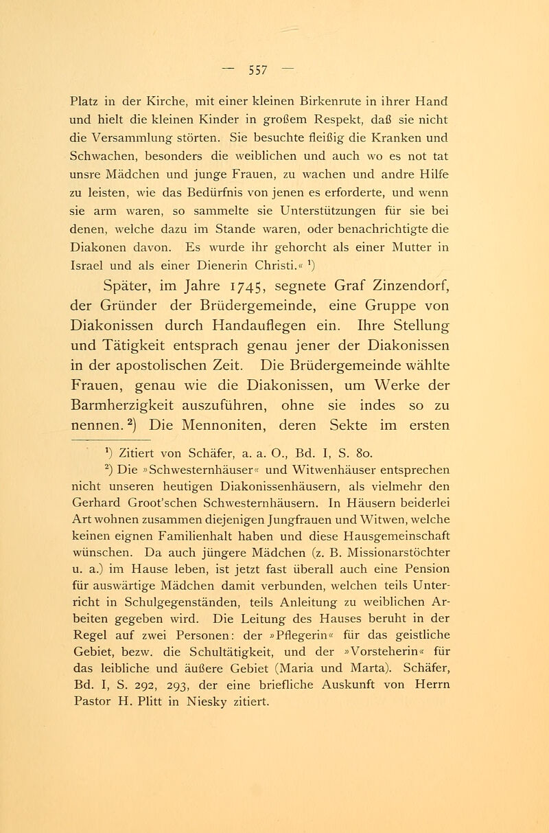 Platz in der Kirche, mit einer kleinen Birkenrute in ihrer Hand und hielt die kleinen Kinder in großem Respekt, daß sie nicht die Versammlung störten. Sie besuchte fleißig die Kranken und Schwachen, besonders die weiblichen und auch wo es not tat unsre Mädchen und junge Frauen, zu wachen und andre Hilfe zu leisten, wie das Bedürfnis von jenen es erforderte, und wenn sie arm waren, so sammelte sie Unterstützungen für sie bei denen, welche dazu im Stande waren, oder benachrichtigte die Diakonen davon. Es wurde ihr gehorcht als einer Mutter in Israel und als einer Dienerin Christi.« 1) Später, im Jahre 1745, segnete Graf Zinzendorf, der Gründer der Brüdergemeinde, eine Gruppe von Diakonissen durch Handauflegen ein. Ihre Stellung und Tätigkeit entsprach genau jener der Diakonissen in der apostolischen Zeit. Die Brüdergemeinde wählte Frauen, genau wie die Diakonissen, um Werke der Barmherzigkeit auszuführen, ohne sie indes so zu nennen.2) Die Mennoniten, deren Sekte im ersten ') Zitiert von Schäfer, a. a. O., Bd. I, S. 80. 2) Die »Schwesternhäuser« und Witwenhäuser entsprechen nicht unseren heutigen Diakonissenhäusern, als vielmehr den Gerhard Groot'schen Schwesternhäusern. In Häusern beiderlei Art wohnen zusammen diejenigen Jungfrauen und Witwen, welche keinen eignen Familienhalt haben und diese Hausgemeinschaft wünschen. Da auch jüngere Mädchen (z. B. Missionarstöchter u. a.) im Hause leben, ist jetzt fast überall auch eine Pension für auswärtige Mädchen damit verbunden, welchen teils Unter- richt in Schulgegenständen, teils Anleitung zu weiblichen Ar- beiten gegeben wird. Die Leitung des Hauses beruht in der Regel auf zwei Personen: der »Pflegerin« für das geistliche Gebiet, bezw. die Schultätigkeit, und der »Vorsteherin« für das leibliche und äußere Gebiet (Maria und Marta). Schäfer, Bd. I, S. 292, 293, der eine briefliche Auskunft von Herrn Pastor H. Plitt in Niesky zitiert.