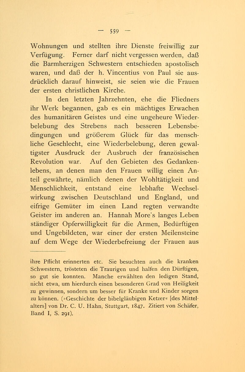 Wohnungen und stellten ihre Dienste freiwillig zur Verfügung. Ferner darf nicht vergessen werden, daß die Barmherzigen Schwestern entschieden apostolisch waren, und daß der h. Vincentius von Paul sie aus- drücklich darauf hinweist, sie seien wie die Frauen der ersten christlichen Kirche. In den letzten Jahrzehnten, ehe die Fliedners ihr Werk begannen, gab es ein mächtiges Erwachen des humanitären Geistes und eine ungeheure Wieder- belebung des Strebens nach besseren Lebensbe- dingungen und größerem Glück für das mensch- liche Geschlecht, eine Wiederbelebung, deren gewal- tigster Ausdruck der Ausbruch der französischen Revolution war. Auf den Gebieten des Gedanken- lebens, an denen man den Frauen willig einen An- teil gewährte, nämlich denen der Wohltätigkeit und Menschlichkeit, entstand eine lebhafte Wechsel- wirkung zwischen Deutschland und England, und eifrige Gemüter im einen Land regten verwandte Geister im anderen an. Hannah More's langes Leben ständiger Opferwilligkeit für die Armen, Bedürftigen und Ungebildeten, war einer der ersten Meilensteine auf dem Wege der Wiederbefreiung der Frauen aus ihre Pflicht erinnerten etc. Sie besuchten auch die kranken Schwestern, trösteten die Traurigen und halfen den Dürftigen, so gut sie konnten. Manche erwählten den ledigen Stand, nicht etwa, um hierdurch einen besonderen Grad von Heiligkeit zu gewinnen, sondern um besser für Kranke und Kinder sorgen zu können. (»Geschichte der bibelgläubigen Ketzer« [des Mittel- alters] von Dr. C. U. Hahn, Stuttgart, 1847. Zitiert von Schäfer, Band I, S. 291).
