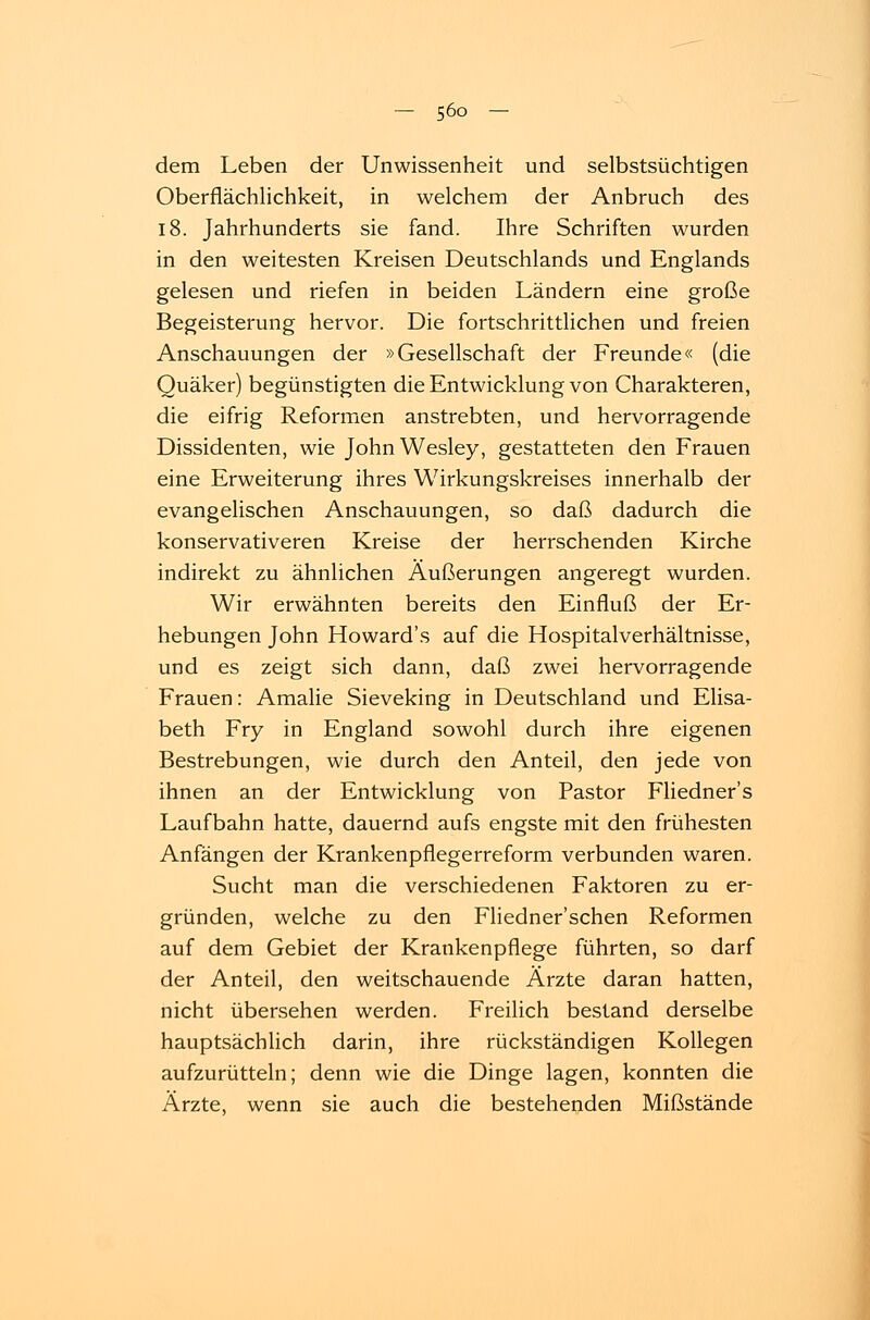 dem Leben der Unwissenheit und selbstsüchtigen Oberflächlichkeit, in welchem der Anbruch des 18. Jahrhunderts sie fand. Ihre Schriften wurden in den weitesten Kreisen Deutschlands und Englands gelesen und riefen in beiden Ländern eine große Begeisterung hervor. Die fortschrittlichen und freien Anschauungen der »Gesellschaft der Freunde« (die Quäker) begünstigten die Entwicklung von Charakteren, die eifrig Reformen anstrebten, und hervorragende Dissidenten, wie JohnWesley, gestatteten den Frauen eine Erweiterung ihres Wirkungskreises innerhalb der evangelischen Anschauungen, so daß dadurch die konservativeren Kreise der herrschenden Kirche indirekt zu ähnlichen Äußerungen angeregt wurden. Wir erwähnten bereits den Einfluß der Er- hebungen John Howard's auf die Hospitalverhältnisse, und es zeigt sich dann, daß zwei hervorragende Frauen: Amalie Sieveking in Deutschland und Elisa- beth Fry in England sowohl durch ihre eigenen Bestrebungen, wie durch den Anteil, den jede von ihnen an der Entwicklung von Pastor Fliedner's Laufbahn hatte, dauernd aufs engste mit den frühesten Anfängen der Krankenpflegerreform verbunden waren. Sucht man die verschiedenen Faktoren zu er- gründen, welche zu den Fliedner'schen Reformen auf dem Gebiet der Krankenpflege führten, so darf der Anteil, den weitschauende Ärzte daran hatten, nicht übersehen werden. Freilich bestand derselbe hauptsächlich darin, ihre rückständigen Kollegen aufzurütteln; denn wie die Dinge lagen, konnten die Ärzte, wenn sie auch die bestehenden Mißstände