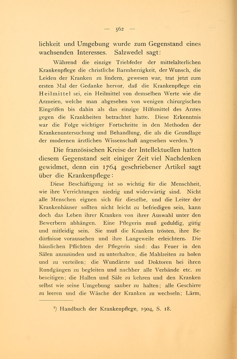 lichkeit und Umgebung wurde zum Gegenstand eines wachsenden Interesses. Salzwedel sagt: Während die einzige Triebfeder der mittelalterlichen Krankenpflege die christliche Barmherzigkeit, der Wunsch, die Leiden der Kranken zu lindern, gewesen war, trat jetzt zum ersten Mal der Gedanke hervor, daß die Krankenpflege ein Heilmittel sei, ein Heilmittel von demselben Werte wie die Arzneien, welche man abgesehen von wenigen chirurgischen Eingriffen bis dahin als das einzige Hilfsmittel des Arztes gegen die Krankheiten betrachtet hatte. Diese Erkenntnis war die Folge wichtiger Fortschritte in den Methoden der Krankenuntersuchung und Behandlung, die als die Grundlage der modernen ärztlichen Wissenschaft angesehen werden.5) Die französischen Kreise der Intellektuellen hatten diesem Gegenstand seit einiger Zeit viel Nachdenken gewidmet, denn ein 1764 geschriebener Artikel sagt über die Krankenpflege: Diese Beschäftigung ist so wichtig für die Menschheit, wie ihre Verrichtungen niedrig und widerwärtig sind. Nicht alle Menschen eignen sich für dieselbe, und die Leiter der Krankenhäuser sollten nicht leicht zu befriedigen sein, kann doch das Leben ihrer Kranken von ihrer Auswahl unter den Bewerbern abhängen. Eine Pflegerin muß geduldig, gütig und mitleidig sein. Sie muß die Kranken trösten, ihre Be- dürfnisse voraussehen und ihre Langeweile erleichtern. Die häuslichen Pflichten der Pflegerin sind: das Feuer in den Sälen anzuzünden und zu unterhalten; die Mahlzeiten zu holen und zu verteilen; die Wundärzte und Doktoren bei ihren Rundgängen zu begleiten und nachher alle Verbände etc. zu beseitigen; die Hallen und Säle zu kehren und den Kranken selbst wie seine Umgebung sauber zu halten; alle Geschirre zu leeren und die Wäsche der Kranken zu wechseln; Lärm, ]) Handbuch der Krankenpflege, 1904, S. 18.