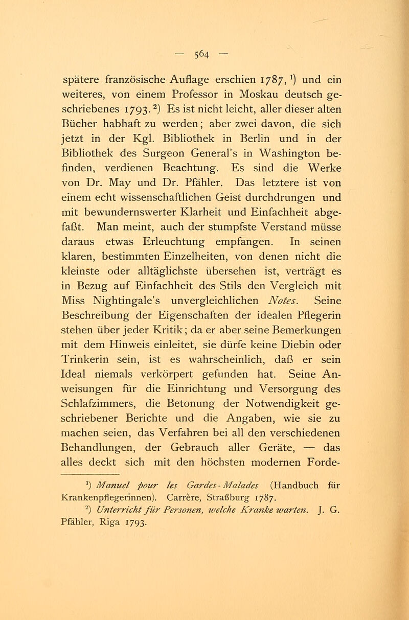 spätere französische Auflage erschien 1787, 5) und ein weiteres, von einem Professor in Moskau deutsch ge- schriebenes 1793. 2) Es ist nicht leicht, aller dieser alten Bücher habhaft zu werden; aber zwei davon, die sich jetzt in der Kgl. Bibliothek in Berlin und in der Bibliothek des Surgeon General's in Washington be- finden, verdienen Beachtung. Es sind die Werke von Dr. May und Dr. Pfähler. Das letztere ist von efnem echt wissenschaftlichen Geist durchdrungen und mit bewundernswerter Klarheit und Einfachheit abge- faßt. Man meint, auch der stumpfste Verstand müsse daraus etwas Erleuchtung empfangen. In seinen klaren, bestimmten Einzelheiten, von denen nicht die kleinste oder alltäglichste übersehen ist, verträgt es in Bezug auf Einfachheit des Stils den Vergleich mit Miss Nightingale's unvergleichlichen Notes. Seine Beschreibung der Eigenschaften der idealen Pflegerin stehen über jeder Kritik; da er aber seine Bemerkungen mit dem Hinweis einleitet, sie dürfe keine Diebin oder Trinkerin sein, ist es wahrscheinlich, daß er sein Ideal niemals verkörpert gefunden hat. Seine An- weisungen für die Einrichtung und Versorgung des Schlafzimmers, die Betonung der Notwendigkeit ge- schriebener Berichte und die Angaben, wie sie zu machen seien, das Verfahren bei all den verschiedenen Behandlungen, der Gebrauch aller Geräte, — das alles deckt sich mit den höchsten modernen Forde- ') Manuel fiour les Gardes - Malades (Handbuch für Krankenpflegerinnen). Carrere, Straßburg 1787. 2) Unterricht für Personen, welche Kranke warten. J. G. Pfähler, Riga 1793.