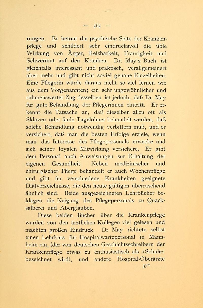 rungen. Er betont die psychische Seite der Kranken- pflege und schildert sehr eindrucksvoll die üble Wirkung von Ärger, Reizbarkeit, Traurigkeit und Schwermut auf den Kranken. Dr. May's Buch ist gleichfalls interessant und praktisch, verallgemeinert aber mehr und gibt nicht soviel genaue Einzelheiten. Eine Pflegerin würde daraus nicht so viel lernen wie aus dem Vorgenannten; ein sehr ungewöhnlicher und rühmenswerter Zug desselben ist jedoch, daß Dr. May für gute Behandlung der Pflegerinnen eintritt. Er er- kennt die Tatsache an, daß dieselben allzu oft als Sklaven oder faule Tagelöhner behandelt werden, daß solche Behandlung notwendig verbittern muß, und er versichert, daß man die besten Erfolge erziele, wenn man das Interesse des Pflegepersonals erwecke und sich seiner loyalen Mitwirkung versichere. Er gibt dem Personal auch Anweisungen zur Erhaltung der eigenen Gesundheit. Neben medizinischer und chirurgischer Pflege behandelt er auch Wochenpflege und gibt für verschiedene Krankheiten geeignete Diätverzeichnisse, die den heute gültigen überraschend ähnlich sind. Beide ausgezeichneten Lehrbücher be- klagen die Neigung des Pflegepersonals zu Quack- salberei und Aberglauben. Diese beiden Bücher über die Krankenpflege wurden von den ärztlichen Kollegen viel gelesen und machten großen Eindruck. Dr. May richtete selbst einen Lehrkurs für Hospitalwartepersonal in Mann- heim ein, (der von deutschen Geschichtsschreibern der Krankenpflege etwas zu enthusiastisch als »Schule« bezeichnet wird), und andere Hospital-Oberärzte 37*