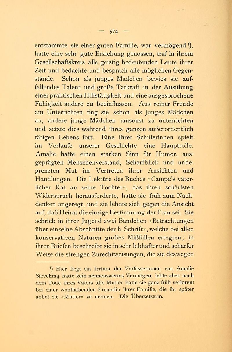 entstammte sie einer guten Familie, war vermögend '), hatte eine sehr gute Erziehung genossen, traf in ihrem Gesellschaftskreis alle geistig bedeutenden Leute ihrer Zeit und bedachte und besprach alle möglichen Gegen- stände. Schon als junges Mädchen bewies sie auf- fallendes Talent und große Tatkraft in der Ausübung einer praktischen Hilfstätigkeit und eine ausgesprochene Fähigkeit andere zu beeinflussen. Aus reiner Freude am Unterrichten fing sie schon als junges Mädchen an, andere junge Mädchen umsonst zu unterrichten und setzte dies während ihres ganzen außerordentlich tätigen Lebens fort. Eine ihrer Schülerinnen spielt im Verlaufe unserer Geschichte eine Hauptrolle. Amalie hatte einen starken Sinn für Humor, aus- geprägten Menschenverstand, Scharfblick und unbe- grenzten Mut im Vertreten ihrer Ansichten und Handlungen. Die Lektüre des Buches »Campe's väter- licher Rat an seine Tochter«, das ihren schärfsten Widerspruch herausforderte, hatte sie früh zum Nach- denken angeregt, und sie lehnte sich gegen die Ansicht auf, daß Heirat die einzige Bestimmung der Frau sei. Sie schrieb in ihrer Jugend zwei Bändchen »Betrachtungen über einzelne Abschnitte der h. Schrift«, welche bei allen konservativen Naturen großes Mißfallen erregten; in ihren Briefen beschreibt sie in sehr lebhafter und scharfer Weise die strengen Zurechtweisungen, die sie deswegen ') Hier liegt ein Irrtum der Verfasserinnen vor, Amalie Sieveking hatte kein nennenswertes Vermögen, lebte aber nach dem Tode ihres Vaters (die Mutter hatte sie ganz früh verloren) bei einer wohlhabenden Freundin ihrer Familie, die ihr später anbot sie »Mutter« zu nennen. Die Übersetzerin.