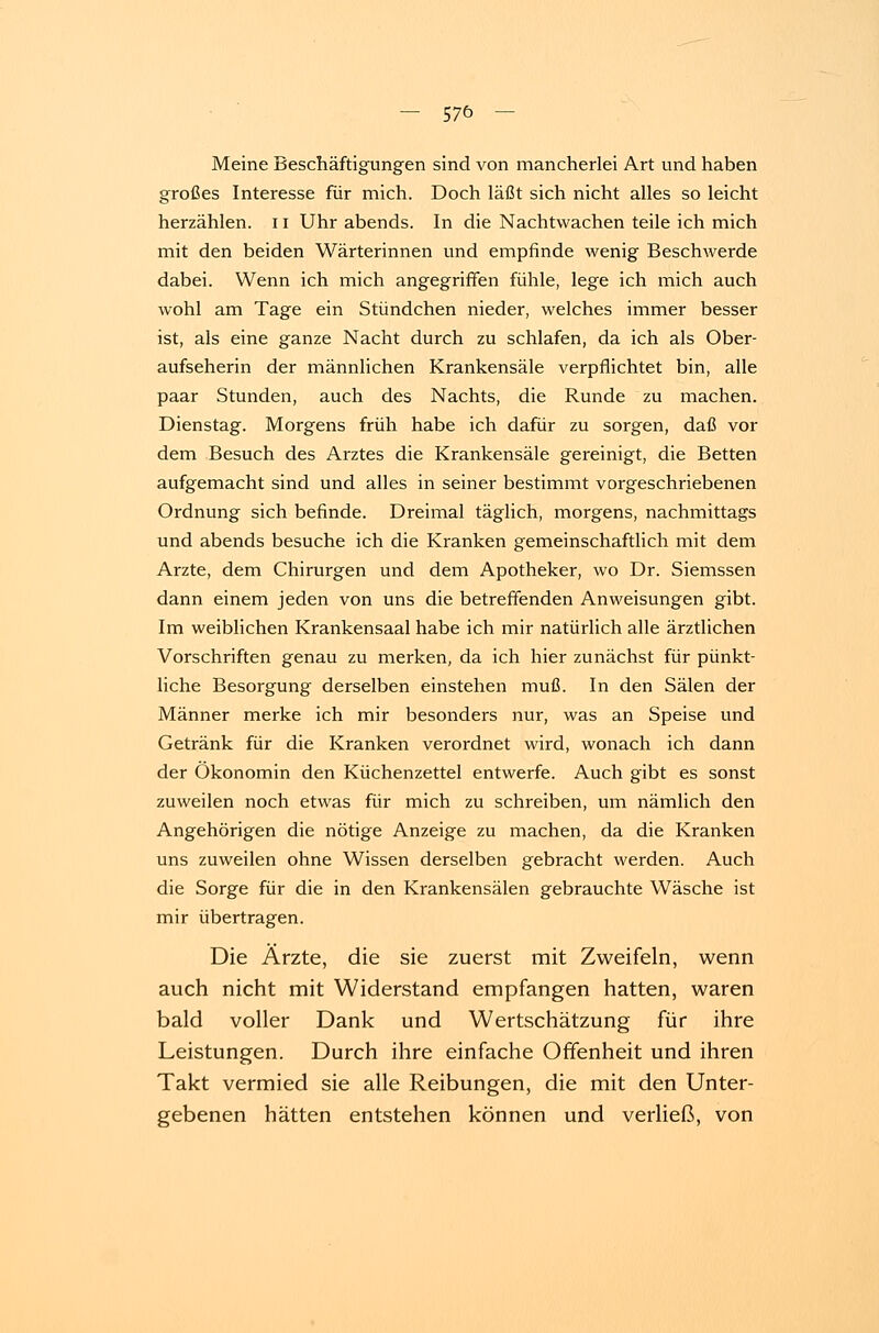 Meine Beschäftigungen sind von mancherlei Art und haben großes Interesse für mich. Doch läßt sich nicht alles so leicht herzählen. 11 Uhr abends. In die Nachtwachen teile ich mich mit den beiden Wärterinnen und empfinde wenig Beschwerde dabei. Wenn ich mich angegriffen fühle, lege ich mich auch wohl am Tage ein Stündchen nieder, welches immer besser ist, als eine ganze Nacht durch zu schlafen, da ich als Ober- aufseherin der männlichen Krankensäle verpflichtet bin, alle paar Stunden, auch des Nachts, die Runde zu machen. Dienstag. Morgens früh habe ich dafür zu sorgen, daß vor dem Besuch des Arztes die Krankensäle gereinigt, die Betten aufgemacht sind und alles in seiner bestimmt vorgeschriebenen Ordnung sich befinde. Dreimal täglich, morgens, nachmittags und abends besuche ich die Kranken gemeinschaftlich mit dem Arzte, dem Chirurgen und dem Apotheker, wo Dr. Siemssen dann einem jeden von uns die betreffenden Anweisungen gibt. Im weiblichen Krankensaal habe ich mir natürlich alle ärztlichen Vorschriften genau zu merken, da ich hier zunächst für pünkt- liche Besorgung derselben einstehen muß. In den Sälen der Männer merke ich mir besonders nur, was an Speise und Getränk für die Kranken verordnet wird, wonach ich dann der Ökonomin den Küchenzettel entwerfe. Auch gibt es sonst zuweilen noch etwas für mich zu schreiben, um nämlich den Angehörigen die nötige Anzeige zu machen, da die Kranken uns zuweilen ohne Wissen derselben gebracht werden. Auch die Sorge für die in den Krankensälen gebrauchte Wäsche ist mir übertragen. Die Ärzte, die sie zuerst mit Zweifeln, wenn auch nicht mit Widerstand empfangen hatten, waren bald voller Dank und Wertschätzung für ihre Leistungen. Durch ihre einfache Offenheit und ihren Takt vermied sie alle Reibungen, die mit den Unter- gebenen hätten entstehen können und verließ, von