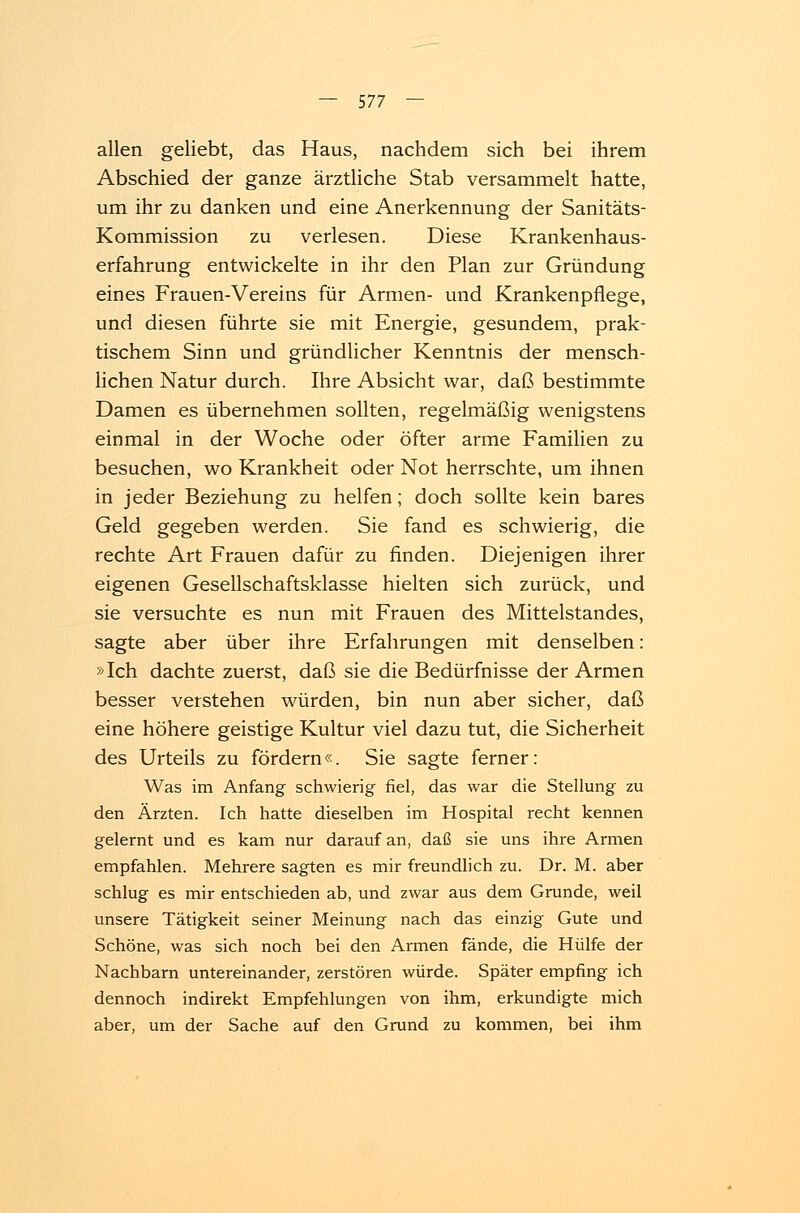 allen geliebt, das Haus, nachdem sich bei ihrem Abschied der ganze ärztliche Stab versammelt hatte, um ihr zu danken und eine Anerkennung der Sanitäts- Kommission zu verlesen. Diese Krankenhaus- erfahrung entwickelte in ihr den Plan zur Gründung eines Frauen-Vereins für Armen- und Krankenpflege, und diesen führte sie mit Energie, gesundem, prak- tischem Sinn und gründlicher Kenntnis der mensch- lichen Natur durch. Ihre Absicht war, daß bestimmte Damen es übernehmen sollten, regelmäßig wenigstens einmal in der Woche oder öfter arme Familien zu besuchen, wo Krankheit oder Not herrschte, um ihnen in jeder Beziehung zu helfen; doch sollte kein bares Geld gegeben werden. Sie fand es schwierig, die rechte Art Frauen dafür zu finden. Diejenigen ihrer eigenen Gesellschaftsklasse hielten sich zurück, und sie versuchte es nun mit Frauen des Mittelstandes, sagte aber über ihre Erfahrungen mit denselben: »Ich dachte zuerst, daß sie die Bedürfnisse der Armen besser verstehen würden, bin nun aber sicher, daß eine höhere geistige Kultur viel dazu tut, die Sicherheit des Urteils zu fördern«. Sie sagte ferner: Was im Anfang schwierig fiel, das war die Stellung zu den Ärzten. Ich hatte dieselben im Hospital recht kennen gelernt und es kam nur darauf an, daß sie uns ihre Armen empfahlen. Mehrere sagten es mir freundlich zu. Dr. M. aber schlug es mir entschieden ab, und zwar aus dem Grunde, weil unsere Tätigkeit seiner Meinung nach das einzig Gute und Schöne, was sich noch bei den Armen fände, die Hülfe der Nachbarn untereinander, zerstören würde. Später empfing ich dennoch indirekt Empfehlungen von ihm, erkundigte mich aber, um der Sache auf den Grund zu kommen, bei ihm