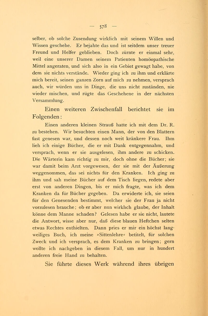 selber, ob solche Zusendung wirklich mit seinem Willen und Wissen geschehe. Er bejahte das und ist seitdem unser treuer Freund und Helfer geblieben. Doch zürnte er einmal sehr, weil eine unserer Damen seinem Patienten homöopathische Mittel angeraten, und sich also in ein Gebiet gewagt habe, von dem sie nichts verstände. Wieder ging ich zu ihm und erklärte mich bereit, seinen ganzen Zorn auf mich zu nehmen, versprach auch, wir würden uns in Dinge, die uns nicht zuständen, nie wieder mischen, und rügte das Geschehene in der nächsten Versammlung. Einen weiteren Zwischenfall berichtet sie im Folgenden: Einen anderen kleinen Strauß hatte ich mit dem Dr. R. zu bestehen. Wir besuchten einen Mann, der von den Blattern fast genesen war, und dessen noch weit kränkere Frau. Ihm lieh ich einige Bücher, die er mit Dank entgegennahm, und versprach, wenn er sie ausgelesen, ihm andere zu schicken. Die Wärterin kam richtig zu mir, doch ohne die Bücher; sie war damit beim Arzt vorgewesen, der sie mit der Äußerung weggenommen, das sei nichts für den Kranken. Ich ging zu ihm und sah meine Bücher auf dem Tisch liegen, redete aber erst von anderen Dingen, bis er mich fragte, was ich dem Kranken da für Bücher gegeben. Da erwiderte ich, sie seien für den Genesenden bestimmt, welcher sie der Frau ja nicht vorzulesen brauche; ob er aber nun wirklich glaube, der Inhalt könne dem Manne schaden ? Gelesen habe er sie nicht, lautete die Antwort, wisse aber nur, daß diese blauen Heftchen selten etwas Rechtes enthielten. Dann pries er mir ein höchst lang- weiliges Buch, ich meine »Sittenlehre« betitelt, für solchen Zweck und ich versprach, es dem Kranken zu bringen; gern wollte ich nachgeben in diesem Fall, um nur in hundert anderen freie Hand zu behalten. Sie führte dieses Werk während ihres übrigen