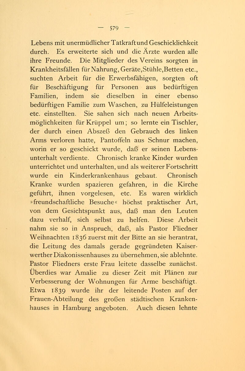 Lebens mit unermüdlicher Tatkraft und Geschicklichkeit durch. Es erweiterte sich und die Ärzte wurden alle ihre Freunde. Die Mitglieder des Vereins sorgten in Krankheitsfällen für Nahrung, Geräte,Stühle,Betten etc., suchten Arbeit für die Erwerbsfähigen, sorgten oft für Beschäftigung für Personen aus bedürftigen Familien, indem sie dieselben in einer ebenso bedürftigen Familie zum Waschen, zu Hülfeleistungen etc. einstellten. Sie sahen sich nach neuen Arbeits- möglichkeiten für Krüppel um; so lernte ein Tischler, der durch einen Abszeß den Gebrauch des linken Arms verloren hatte, Pantoffeln aus Schnur machen, worin er so geschickt wurde, daß er seinen Lebens- unterhalt verdiente. Chronisch kranke Kinder wurden unterrichtet und unterhalten, und als weiterer Fortschritt wurde ein Kinderkrankenhaus gebaut. Chronisch Kranke wurden spazieren gefahren, in die Kirche geführt, ihnen vorgelesen, etc. Es waren wirklich »freundschaftliche Besuche« höchst praktischer Art, von dem Gesichtspunkt aus, daß man den Leuten dazu verhalf, sich selbst zu helfen. Diese Arbeit nahm sie so in Anspruch, daß, als Pastor Fliedner Weihnachten 1836 zuerst mit der Bitte an sie herantrat, die Leitung des damals gerade gegründeten Kaiser- werther Diakonissenhauses zu übernehmen, sie ablehnte. Pastor Fliedners erste Frau leitete dasselbe zunächst. Überdies war Amalie zu dieser Zeit mit Plänen zur Verbesserung der Wohnungen für Arme beschäftigt. Etwa 1839 wurde ihr der leitende Posten auf der Frauen-Abteilung des großen städtischen Kranken- hauses in Hamburg angeboten. Auch diesen lehnte