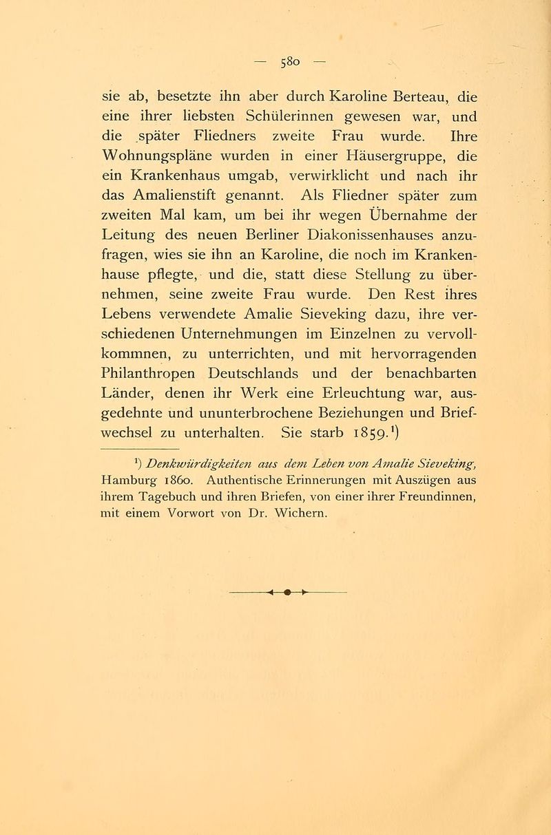 sie ab, besetzte ihn aber durch Karoline Berteau, die eine ihrer liebsten Schülerinnen gewesen war, und die später Fliedners zweite Frau wurde. Ihre Wohnungspläne wurden in einer Häusergruppe, die ein Krankenhaus umgab, verwirklicht und nach ihr das Amalienstift genannt. Als Fliedner später zum zweiten Mal kam, um bei ihr wegen Übernahme der Leitung des neuen Berliner Diakonissenhauses anzu- fragen, wies sie ihn an Karoline, die noch im Kranken- hause pflegte, und die, statt diese Stellung zu über- nehmen, seine zweite Frau wurde. Den Rest ihres Lebens verwendete Amalie Sieveking dazu, ihre ver- schiedenen Unternehmungen im Einzelnen zu vervoll- kommnen, zu unterrichten, und mit hervorragenden Philanthropen Deutschlands und der benachbarten Länder, denen ihr Werk eine Erleuchtung war, aus- gedehnte und ununterbrochene Beziehungen und Brief- wechsel zu unterhalten. Sie starb 1859.1) J) Denkwürdigkeite?i aus de?n Leben von Amalie Sieveking, Hamburg 1860. Authentische Erinnerungen mit Auszügen aus ihrem Tagebuch und ihren Briefen, von einer ihrer Freundinnen, mit einem Vorwort von Dr. Wichern.