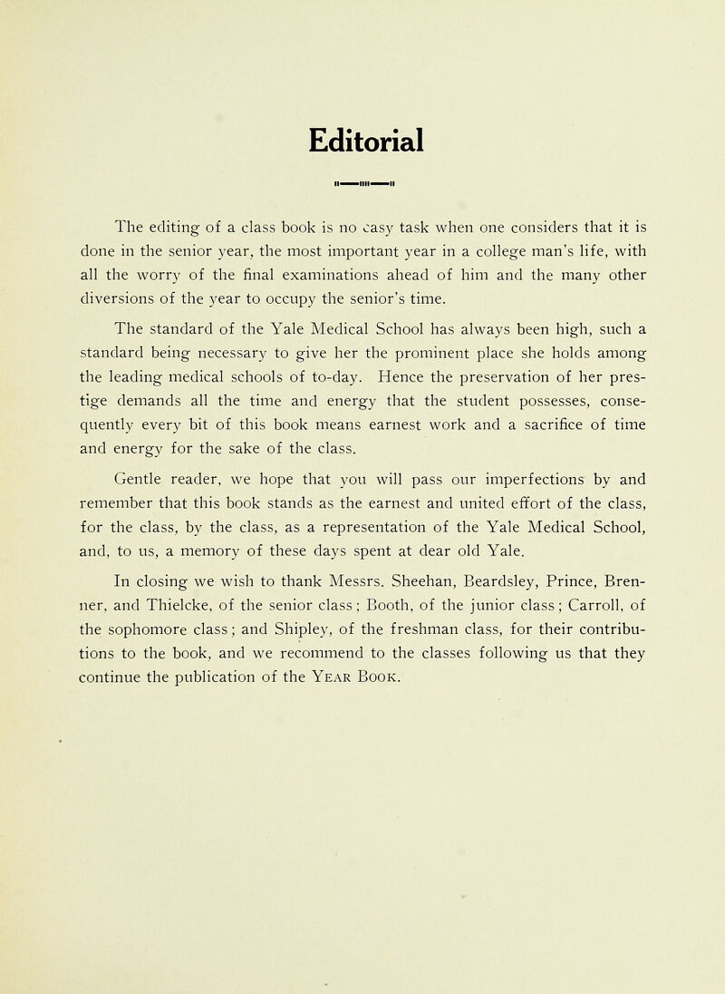 Editorial The editing of a class book is no easy task when one considers that it is done in the senior year, the most important year in a college man's life, with all the worry of the final examinations ahead of him and the many other diversions of the year to occupy the senior's time. The standard of the Yale Medical School has always been high, such a standard being necessary to give her the prominent place she holds among the leading medical schools of to-day. Hence the preservation of her pres- tige demands all the time and energy that the student possesses, conse- quently every bit of this book means earnest work and a sacrifice of time and energy for the sake of the class. Gentle reader, we hope that you will pass our imperfections by and remember that this book stands as the earnest and united effort of the class, for the class, by the class, as a representation of the Yale Medical School, and, to us, a memory of these days spent at dear old Yale. In closing we wish to thank Messrs. Sheehan, Beardsley, Prince, Bren- ner, and Thielcke, of the senior class; Booth, of the junior class; Carroll, of the sophomore class; and Shipley, of the freshman class, for their contribu- tions to the book, and we recommend to the classes following us that they continue the publication of the Year Book.