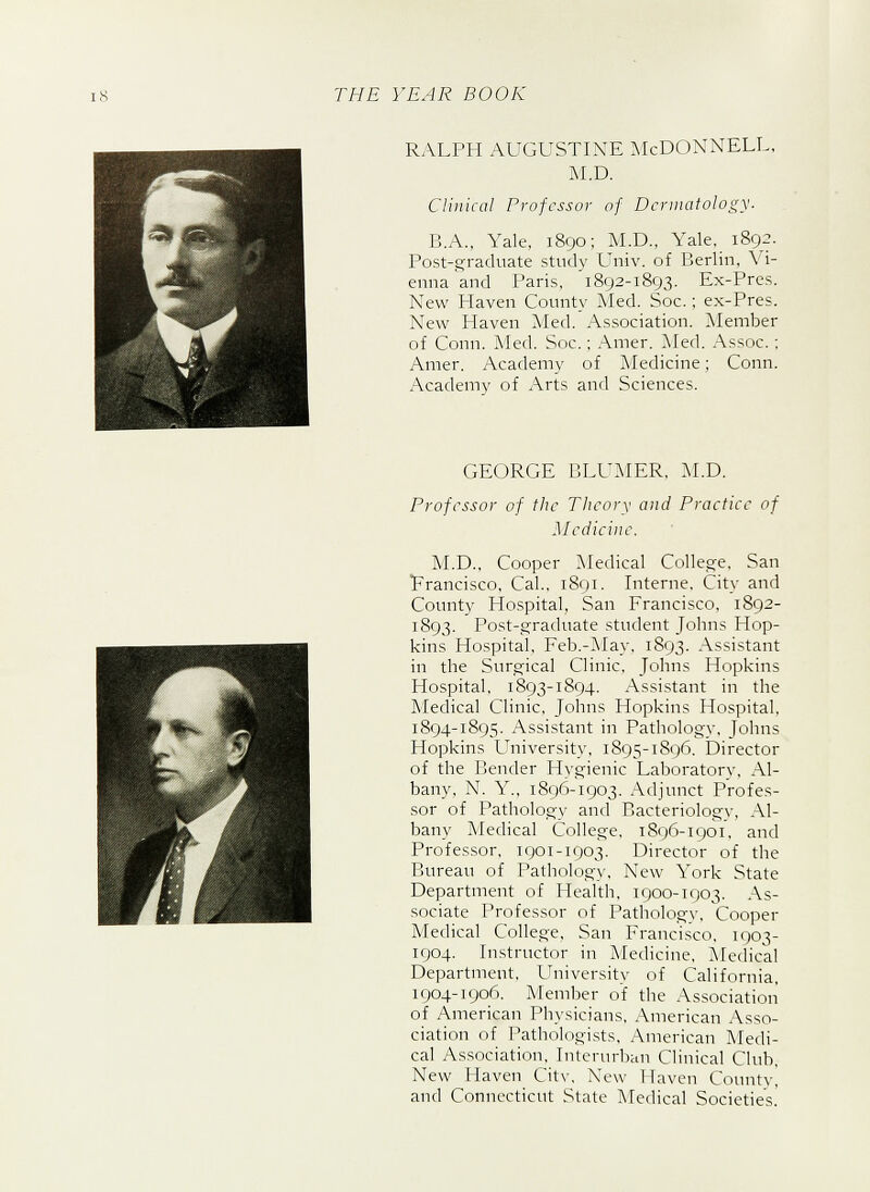 RALPH AUGUSTINE McDONNELL, M.D. Clinical Professor of Dermatology. B.A., Yale, 1890; M.D., Yale, 1892. Post-graduate study Univ. of Berlin, Vi- enna and Paris, 1892-1893. Ex-Pres. New Haven County Med. Soc.; ex-Pres. New Haven Med. Association. Member of Conn. Med. Soc.; Amer. Med. Assoc.; Amer. Academy of Medicine; Conn. Academy of Arts and Sciences. GEORGE BLUMER, M.D. Professor of the Theory and Practice of Medicine. M.D., Cooper Medical College, San Francisco, Cal., 1891. Interne, City and County Hospital, San Francisco, 1892- 1893. Post-graduate student Johns Hop- kins Hospital, Feb.-May, 1893. Assistant in the Surgical Clinic, Johns Hopkins Hospital. 1893-1894. Assistant in the Medical Clinic, Johns Hopkins Hospital, 1894-1895. Assistant in Pathology, Johns Hopkins University, 1895-1896. Director of the Bender Hygienic Laboratory, Al- bany, N. Y., 1896-1903. Adjunct Profes- sor of Pathology and Bacteriology, Al- bany Medical College, 1896-1901. and Professor, 1901-1903. Director of the Bureau of Pathology, New York State Department of Health, 1900-1903. As- sociate Professor of Pathology, Cooper Medical College, San Francisco, 1903- 1904. Instructor in Medicine, Medical Department, University of California, 1904-1906. Member of the Association of American Physicians, American Asso- ciation of Pathologists, American Medi- cal Association, Interurban Clinical Club, New Haven City, New I Liven County, and Connecticut State Medical Societies.'