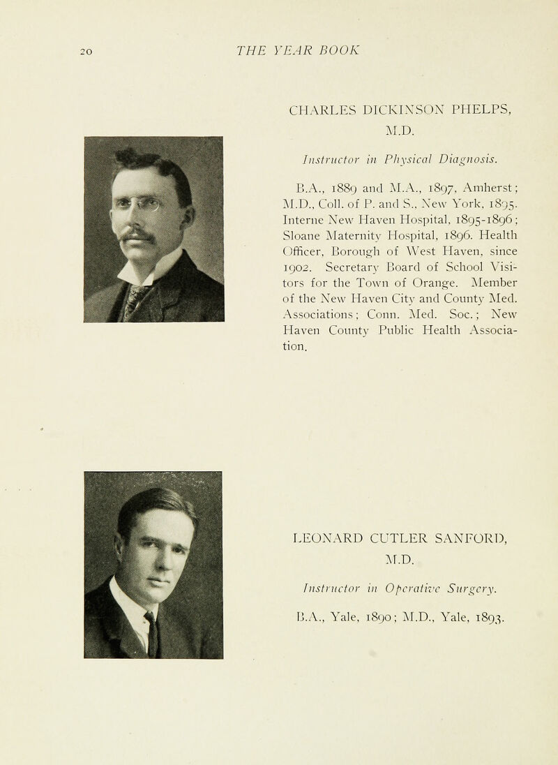 CHARLES DICKINSON PHELPS, M.D. Instructor in Physical Diagnosis. B.A., 1889 and M.A., 1897, Amherst; M.D., Coll. of P. and S., New York, 1895. Interne New Haven Hospital, 1895-1896; Sloane Maternity Hospital, 1896. Health Officer, Borough of West Haven, since 1902. Secretary Board of School Visi- tors for the Town of Orange. Member of the New Haven City and County Med. Associations; Conn. Med. Soc.; New Haven County Public Health Associa- tion. LEONARD CUTLER SANFORD, M.D. Instructor in Operative Surgery. B.A., Yale, 1890; M.D., Yale, 1893.