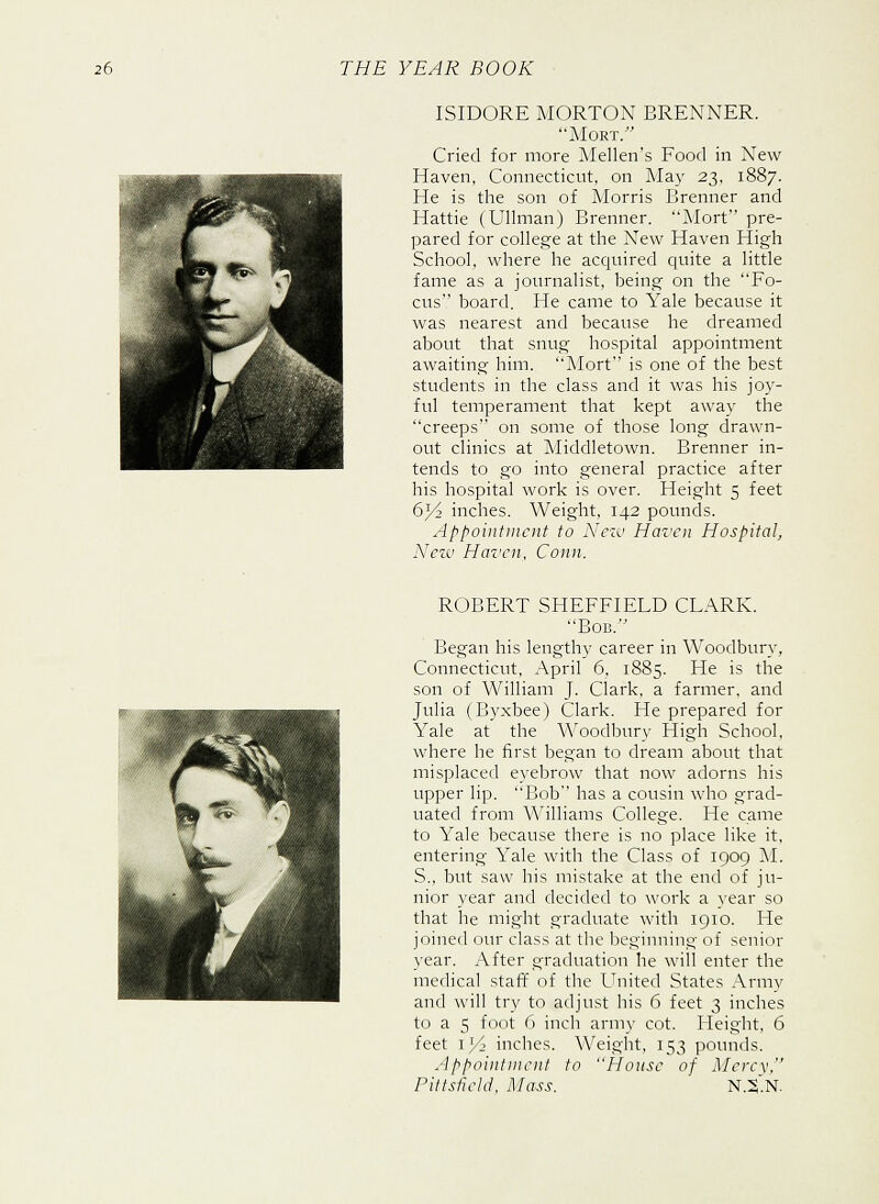 ISIDORE MORTON BRENNER. Mort. Cried for more Mellen's Food in New Haven, Connecticut, on May 23, 1887. He is the son of Morris Brenner and Hattie (Ullman) Brenner. Mort pre- pared for college at the New Haven High School, where he acquired quite a little fame as a journalist, being on the Fo- cus board. He came to Yale because it was nearest and because he dreamed about that snug hospital appointment awaiting him. Mort is one of the best students in the class and it was his joy- ful temperament that kept away the creeps on some of those long drawn- out clinics at Middletown. Brenner in- tends to go into general practice after his hospital work is over. Height 5 feet 63/2 inches. Weight, 142 pounds. Appointment to New Haven Hospital, New Haven, Conn. ROBERT SHEFFIELD CLARK. Bob. Began his lengthy career in Woodbury, Connecticut, April 6, 1885. He is the son of William J. Clark, a farmer, and Julia (Byxbee) Clark. He prepared for Yale at the Woodbury High School, where he first began to dream about that misplaced eyebrow that now adorns his upper lip. Bob has a cousin who grad- uated from Williams College. He came to Yale because there is no place like it, entering Yale with the Class of 1909 M. S., but saw his mistake at the end of ju- nior year and decided to work a year so that he might graduate with 1910. Fie joined our class at the beginning of senior year. After graduation he will enter the medical staff of the United States Array and will try to adjust his 6 feet 3 inches to a 5 foot 6 inch army cot. Height, 6 feet il/> inches. Weight, 153 pounds. Appointment to House of Mercy, Pittsfield, Mass. N.S.N.