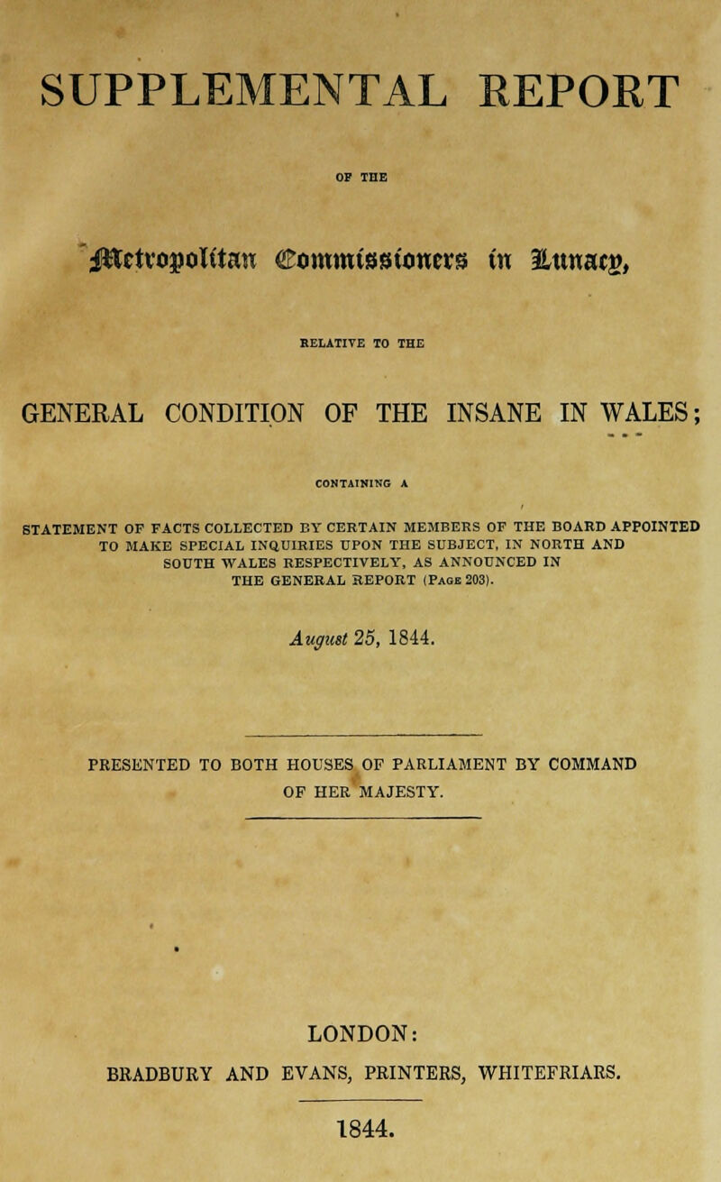 SUPPLEMENTAL REPORT i^ctvo^olitaH Commissioneirs (n Hunafg, RELATIVE TO THE GENERAL CONDITION OF THE INSANE IN WALES; COMTAINIHG A STATEMENT OF FACTS COLLECTED BY CERTAIN MEMBERS OF THE BOARD APPOINTED TO MAKE SPECIAL INQUIRIES UPON THE SUBJECT, IN NORTH AND SOUTH WALES RESPECTIVELY, AS ANNOUNCED IN THE GENERAL REPORT (Page 203). August 25, 1844. PRESENTED TO BOTH HOUSES OF PARLIAMENT BY COMMAND OF HER MAJESTY. LONDON: BRADBURY AND EVANS, PRINTERS, WHITEFRIARS. 1844.