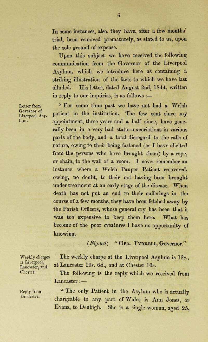 Letter from Governor of Liverpool Asy- lum. In some instances, also, they have, after a few months' trial, been removed prematurely, as stated to us, upon the sole ground of expense. Upon tliis subject we have received the following communication from the Governor of the Liverpool Asylum, which we introduce here as containing a striking illustration of the facts to which we have last alluded. His letter, dated August 2nd, 1844, written in reply to our inquiries, is as follows :—  For some time past we have not had a Welsh patient in the institution. The few sent since my appointment, three years and a half since, have gene- tally been in a very bad state—excoriations in various parts of the body, and a total disregard to the calls of nature, owing to their being fastened (as I have elicited from the persons who have brought them) by a rope, or chain, to the wall of a room. I never remember an instance where a Welsh Pauper Patient recovered, owing, no doubt, to their not having been brought under treatment at an early stage of the disease. When death has not put an end to their sufferings in the course of a few months, they have been fetched away by the Parish Officers, whose general cry has been that it was too expensive to keep them here. What has become of the poor creatures I have no opportunity of knowing. (Signed)  Geo. Tyrrell, Governor. Weekly charges The Weekly charge at the Liverpool Asylum is 12s., LancMteT°and at Lancaster lOs. 6d., and at Chester 10s. Chester. The following is the reply which we received from Lancaster :— Reply from Lancaster.  The only Patient in the Asylum who is actually chargeable to any part of Wales is Ann Jones, or Evans, to Denbigh. She is a single woman, aged 25,