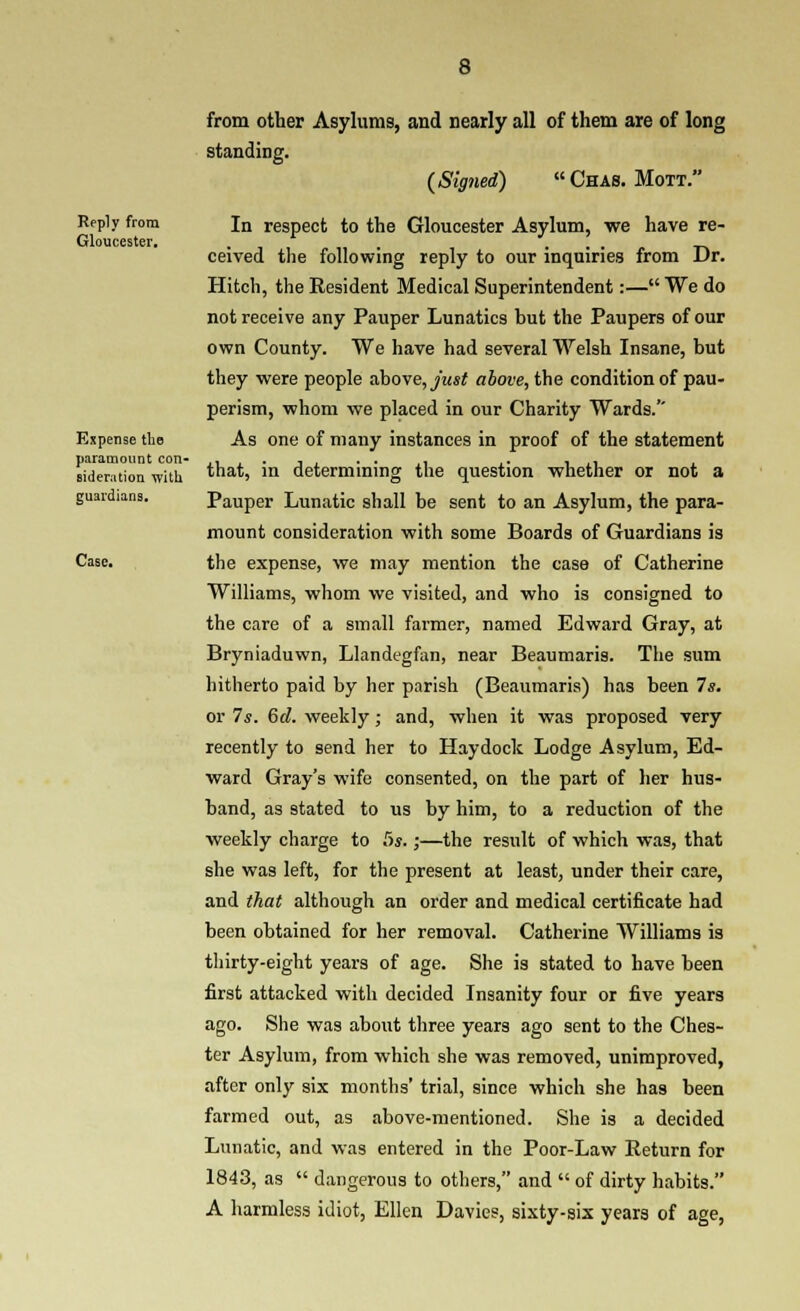 Reply from Gloucester, Espense the paramount con- sideration with guardians. Case, from other Asylums, and nearly all of them are of long standing. (Signed) « Chas. Mott. In respect to the Gloucester Asylum, we have re- ceived the following reply to our inquiries from Dr. Hitch, the Resident Medical Superintendent:— We do not receive any Pauper Lunatics but the Paupers of our own County. We have had several Welsh Insane, but they were people a,ho\e,jnsf above, the condition of pau- perism, whom we placed in our Charity Wards.'' As one of many instances in proof of the statement that, in determining the question whether or not a Pauper Lunatic shall be sent to an Asylum, the para- mount consideration with some Boards of Guardians is the expense, we may mention the case of Catherine Williams, whom we visited, and who is consigned to the care of a small farmer, named Edward Gray, at Bryniaduwn, Llandegfan, near Beaumaris. The sum hitherto paid by her parish (Beaumaris) has been 7s, or 7s. 6d. weekly ; and, when it was proposed very recently to send her to Haydoclc Lodge Asylum, Ed- ward Gray's wife consented, on the part of her hus- band, as stated to us by him, to a reduction of the weekly charge to 5s.;—the result of which was, that she was left, for the present at least, under their care, and that although an order and medical certificate had been obtained for her removal. Catherine Williams is thirty-eight years of age. She is stated to have been first attacked with decided Insanity four or five years ago. She was about three years ago sent to the Ches- ter Asylum, from which she was removed, unimproved, after only six months' trial, since which she has been farmed out, as above-mentioned. She is a decided Lunatic, and was entered in the Poor-Law Return for 1843, as  dangerous to others, and  of dirty habits. A harmless idiot, Ellen Davies, sixty-six years of age,