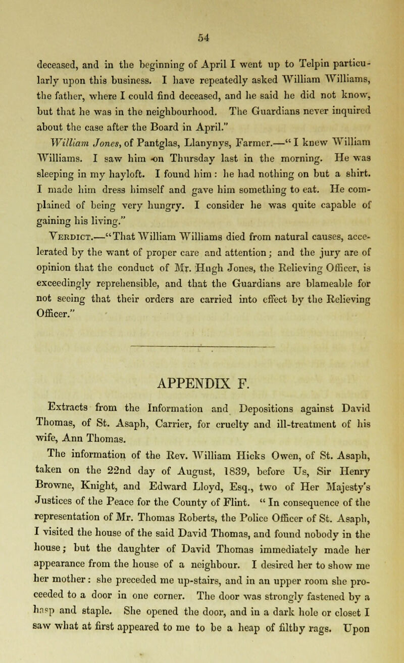 deceased, and in the beginning of April I went up to Telpin particu- larly upon this business. I Iiave repeatedly asked William Williams, the father, where I could find deceased, and he said he did not know, but tliat he was in the neighbourhood. The Guardians never inquired about the case after the Board in April. William Jones, of Pantglas, Llanynys, Farmer.— I knew William Williams. I saw him -on Thursday last in the morning. He was sleeping in my hayloft. I found him : lie had nothing on but a shirt. I made him dress himself and gave him something to eat. He com- plained of being very hungry. I consider he was quite capable of gaining his living. Verdict.—That William Williams died from natural causes, acce- lerated by the want of proper care and attention; and the jury are of opinion that the conduct of Mx. Hugh Jones, the Relieving Officer, is exceedingly repreliensible, and that the Guardians are blameable for not seeing that their orders are carried into effect by the Relieving Officer. APPENDIX F. Extracts from the Information and Depositions against David Thomas, of St. Asaph, Carrier, for cruelty and ill-treatment of his wife, Ann Thomas. The information of the Rev. William Hicks Owen, of St. Asaph, taken on the 22nd day of August, 1839, before Us, Sir Henry Browne, Knight, and Edward Lloyd, Esq., two of Her Majesty's Justices of the Peace for the County of Flint.  In consequence of the representation of Mr. Thomas Roberts, the Police Officer of St. Asaph, I visited the house of the said David Thomas, and found nobody in the house; but the daughter of David Thomas immediately made her appearance from the house of a neighbour. I desired her to show me her mother: she preceded me up-stairs, and in an upper room she pro- ceeded to a door in ono corner. The door was strongly fastened by a h.i?p and staple. She opened the door, and in a dark hole or closet I saw what at first appeared to me to be a heap of filthy rags. Upon