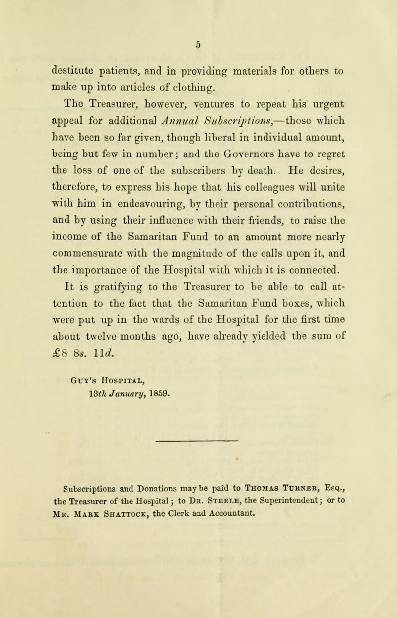 destitute patients, and in providing materials for others to make up into articles of clothing. The Treasurer, however, ventures to repeat his urgent appeal for additional Annual Subscriptions,—those which have been so far given, though liberal in individual amount, being but few in number; and the Governors have to regret the loss of one of the subscribers by death. He desires, therefore, to express his hope that his colleagues will unite with him in endeavouring, by their personal contributions, and by using their influence with their friends, to raise the income of the Samaritan Fund to an amount more nearly commensurate with the magnitude of the calls upon it, and the importance of the Hospital with which it is connected. It is gratifying to the Treasurer to be able to call at- tention to the fact that the Samaritan Fund boxes, which were put up in the wards of the Hospital for the first time about twelve months ago, have already yielded the sum of £8 8*. lid. Guy's Hospital, 13th January, 1859. Subscriptions and Donations may be paid to Thomas Turner, Esq., the Treasurer of the Hospital; to Dr. Steele, the Superintendent; or to Mu. Mark Shattock, the Clerk and Accountant.