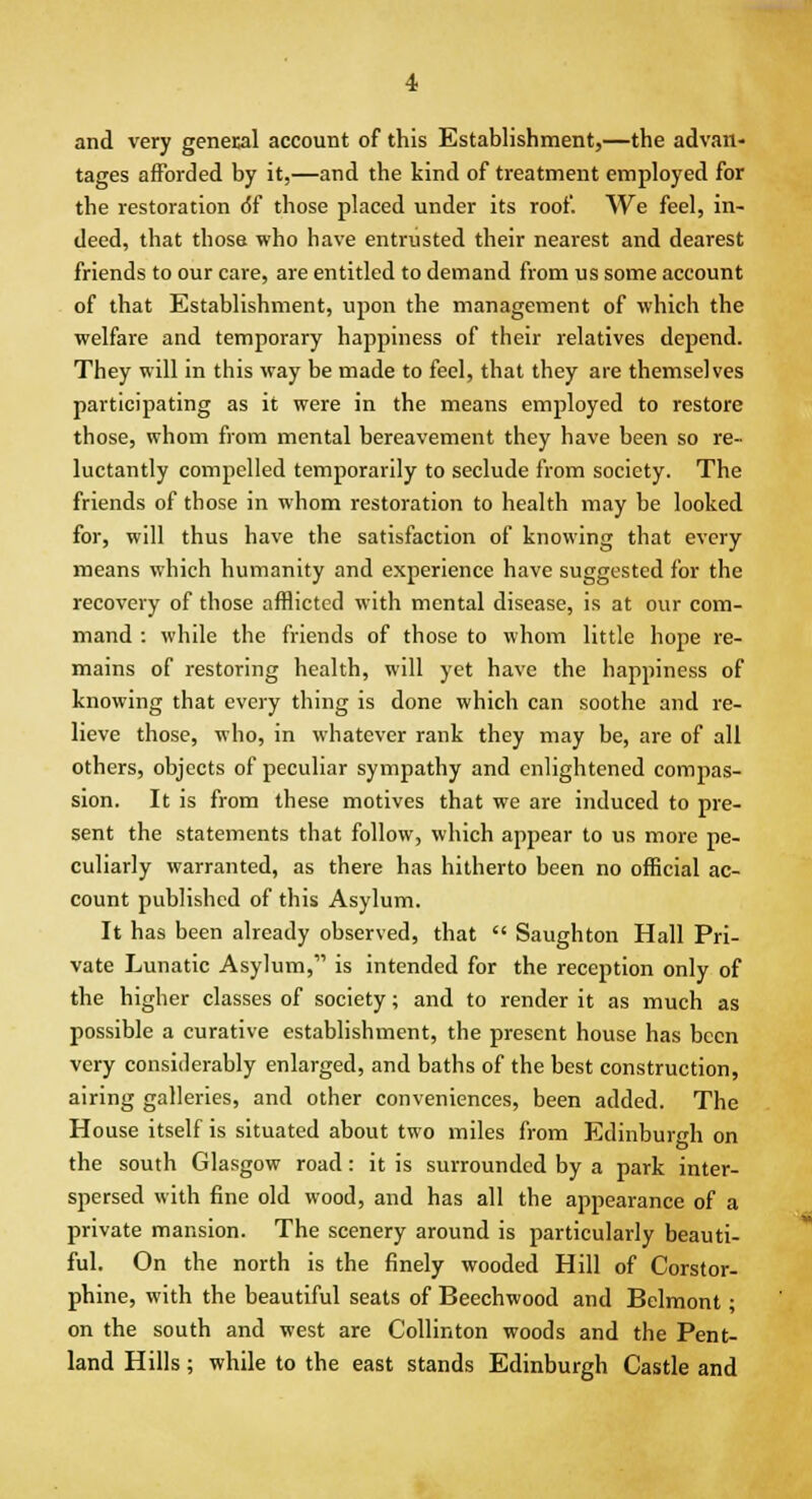 and very general account of this Establishment,—the advan- tages afforded by it,—and the kind of treatment employed for the restoration 6T those placed under its roof. We feel, in- deed, that those who have entrusted their nearest and dearest friends to our care, are entitled to demand from us some account of that Establishment, upon the management of which the welfare and temporary happiness of their relatives depend. They will in this way be made to feel, that they are themselves participating as it were in the means employed to restore those, whom from mental bereavement they have been so re- luctantly compelled temporarily to seclude from society. The friends of those in whom restoration to health may be looked for, will thus have the satisfaction of knowing that every means which humanity and experience have suggested for the recovery of those afflicted with mental disease, is at our com- mand : while the friends of those to whom little hope re- mains of restoring health, will yet have the happiness of knowing that every thing is done which can soothe and re- lieve those, who, in whatever rank they may be, are of all others, objects of peculiar sympathy and enlightened compas- sion. It is from these motives that we are induced to pre- sent the statements that follow, which appear to us more pe- culiarly warranted, as there has hitherto been no official ac- count published of this Asylum. It has been already observed, that  Saughton Hall Pri- vate Lunatic Asylum,' is intended for the reception only of the higher classes of society; and to render it as much as possible a curative establishment, the present house has been very considerably enlarged, and baths of the best construction, airing galleries, and other conveniences, been added. The House itself is situated about two miles from Edinburgh on the south Glasgow road: it is surrounded by a park inter- spersed with fine old wood, and has all the appearance of a private mansion. The scenery around is particularly beauti- ful. On the north is the finely wooded Hill of Corstor- phine, with the beautiful seats of Beechwood and Belmont; on the south and west are Collinton woods and the Pent- land Hills; while to the east stands Edinburgh Castle and