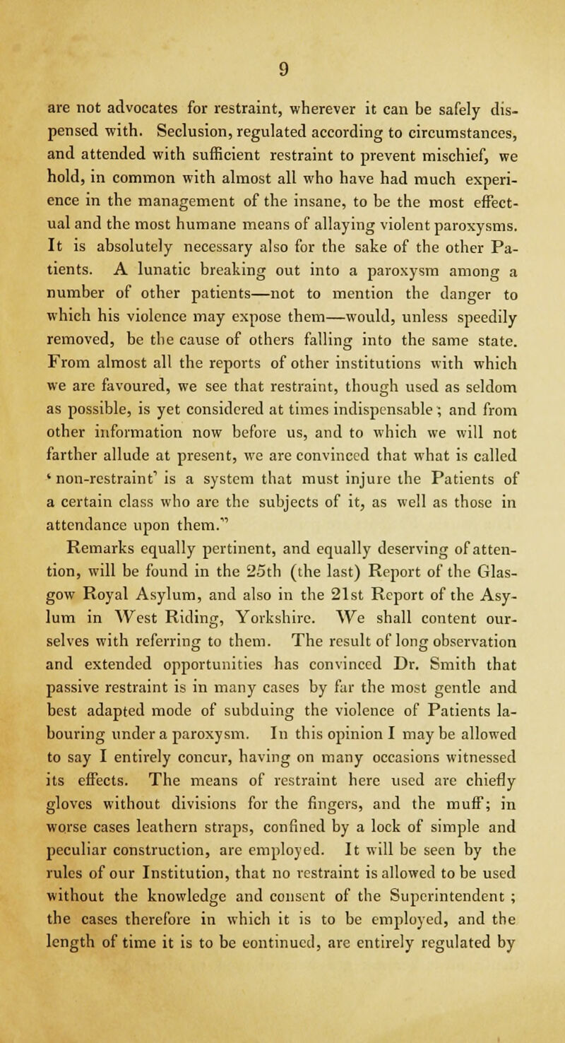 are not advocates for restraint, wherever it can be safely dis- pensed with. Seclusion, regulated according to circumstances, and attended with sufficient restraint to prevent mischief, we hold, in common with almost all who have had much experi- ence in the management of the insane, to be the most effect- ual and the most humane means of allaying violent paroxysms. It is absolutely necessary also for the sake of the other Pa- tients. A lunatic breaking out into a paroxysm among a number of other patients—not to mention the danger to which his violence may expose them—would, unless speedily removed, be the cause of others falling into the same state. From almost all the reports of other institutions with which we are favoured, we see that restraint, though used as seldom as possible, is yet considered at times indispensable ; and from other information now before us, and to which we will not farther allude at present, we are convinced that what is called ' non-restraint1 is a system that must injure the Patients of a certain class who are the subjects of it, as well as those in attendance upon them. Remarks equally pertinent, and equally deserving of atten- tion, will be found in the 25th (the last) Report of the Glas- gow Royal Asylum, and also in the 21st Report of the Asy- lum in West Riding, Yorkshire. We shall content our- selves with referring to them. The result of long observation and extended opportunities has convinced Dr. Smith that passive restraint is in many cases by far the most gentle and best adapted mode of subduing the violence of Patients la- bouring under a paroxysm. In this opinion I maybe allowed to say I entirely concur, having on many occasions witnessed its effects. The means of restraint here used are chiefly gloves without divisions for the fingers, and the muff; in worse cases leathern straps, confined by a lock of simple and peculiar construction, are employed. It will be seen by the rules of our Institution, that no restraint is allowed to be used without the knowledge and consent of the Superintendent ; the cases therefore in which it is to be employed, and the length of time it is to be eontinucd, are entirely regulated by