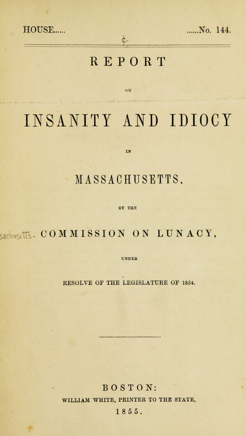 HOUSE No. 144. f — REPORT INSANITY AND IDIOCY MASSACHUSETTS, .COMMISSION ON LUNACY, RESOLVE OF THE LEGISLATURE OF 1854. BOSTON: WILLIAM WHITE, PRINTER TO THE STATE, 1855.