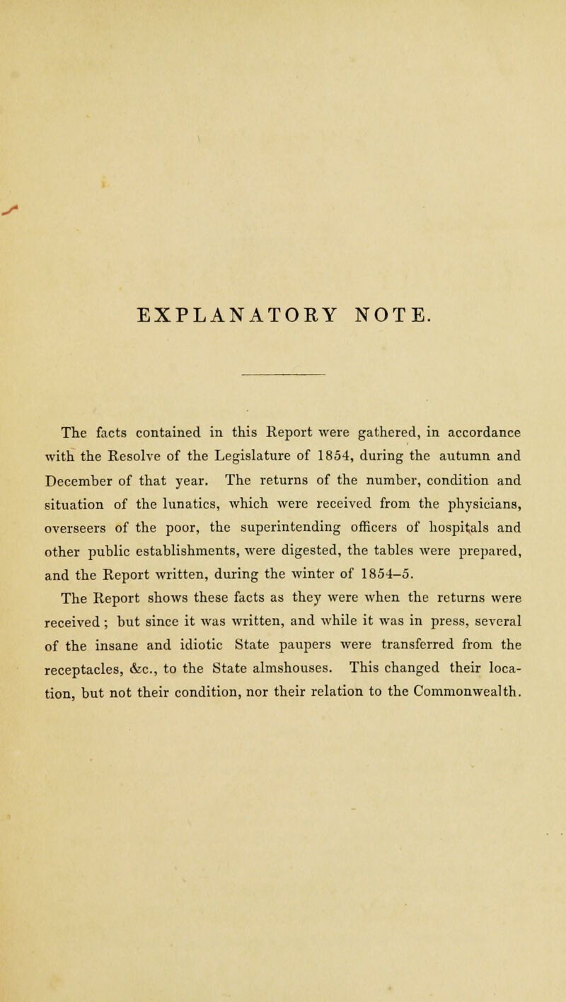 y EXPLANATORY NOTE. The facts contained in this Report were gathered, in accordance with the Resolve of the Legislature of 1854, during the autumn and December of that year. The returns of the number, condition and situation of the lunatics, which were received from the physicians, overseers of the poor, the superintending officers of hospitals and other public establishments, were digested, the tables were prepared, and the Report written, during the winter of 1854-5. The Report shows these facts as they were when the returns were received ; but since it was written, and while it was in press, several of the insane and idiotic State paupers were transferred from the receptacles, &c, to the State almshouses. This changed their loca- tion, but not their condition, nor their relation to the Commonwealth.