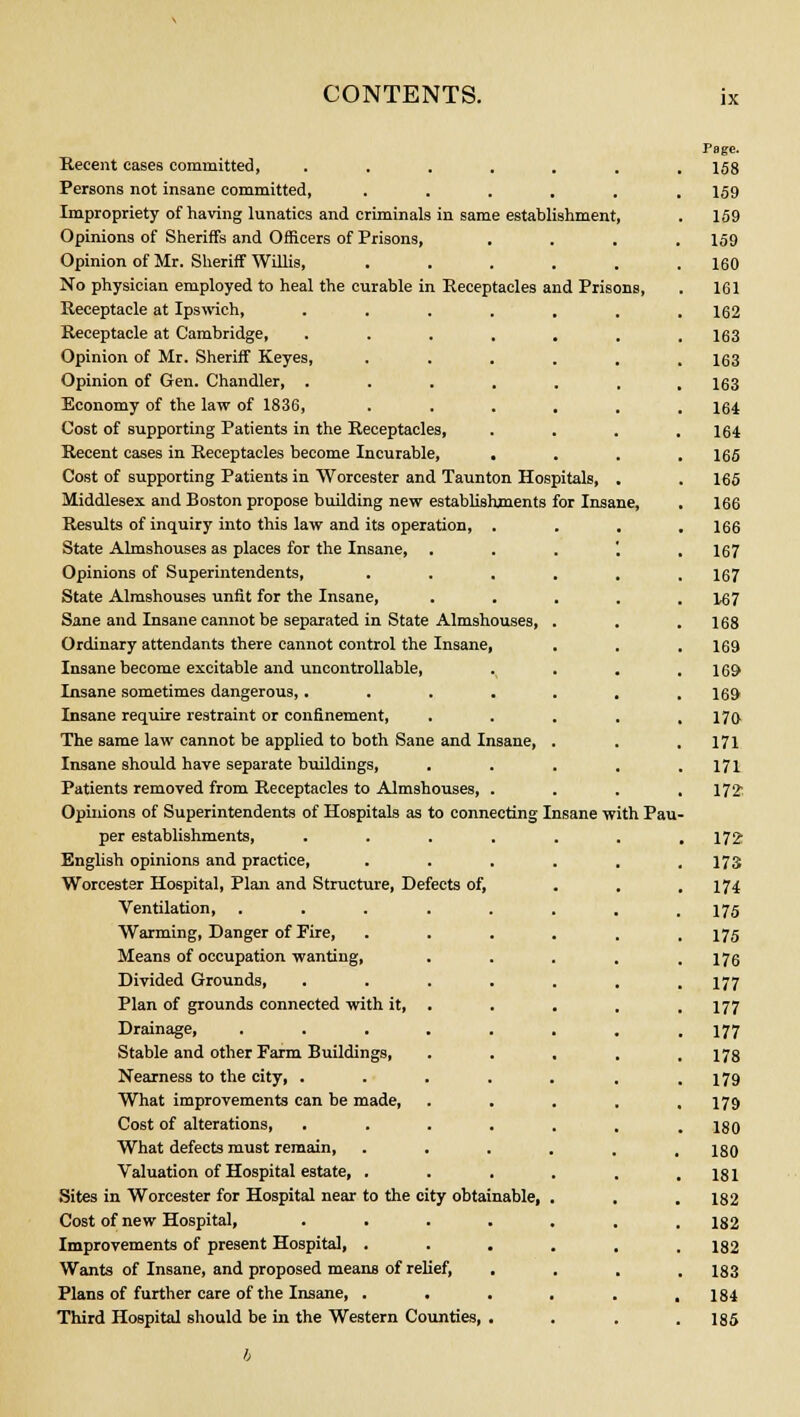 Recent eases committed, ...... Persons not insane committed, ..... Impropriety of having lunatics and criminals in same establishment, Opinions of Sheriffs and Officers of Prisons, Opinion of Mr. Sheriff Willis, ..... No physician employed to heal the curable in Receptacles and Prisons, Receptacle at Ipswich, Receptacle at Cambridge, Opinion of Mr. Sheriff Keyes, Opinion of Gen. Chandler, . Economy of the law of 1836, Cost of supporting Patients in the Receptacles, Recent cases in Receptacles become Incurable, . Cost of supporting Patients in Worcester and Taunton Hospitals, . Middlesex and Boston propose building new establishments for Insane, Results of inquiry into this law and its operation, . State Almshouses as places for the Insane, Opinions of Superintendents, . . . State Almshouses unfit for the Insane, Sane and Insane cannot be separated in State Almshouses, Ordinary attendants there cannot control the Insane, Insane become excitable and uncontrollable, Insane sometimes dangerous,.... Insane require restraint or confinement, The same law cannot be applied to both Sane and Insane, Insane should have separate buildings, Patients removed from Receptacles to Almshouses, . Opinions of Superintendents of Hospitals as to connecting Insane with Pau per establishments, .... English opinions and practice, Worcester Hospital, Plan and Structure, Defects of, Ventilation, ..... Warming, Danger of Tire, Means of occupation wanting, . Divided Grounds, .... Plan of grounds connected with it, Drainage, ..... Stable and other Farm Buildings, Nearness to the city, .... What improvements can be made, Cost of alterations, .... What defects must remain, Valuation of Hospital estate, . Sites in Worcester for Hospital near to the city obtainable, Cost of new Hospital, .... Improvements of present Hospital, . Wants of Insane, and proposed means of relief, Plans of further care of the Insane, . Third Hospital should be in the Western Counties, .