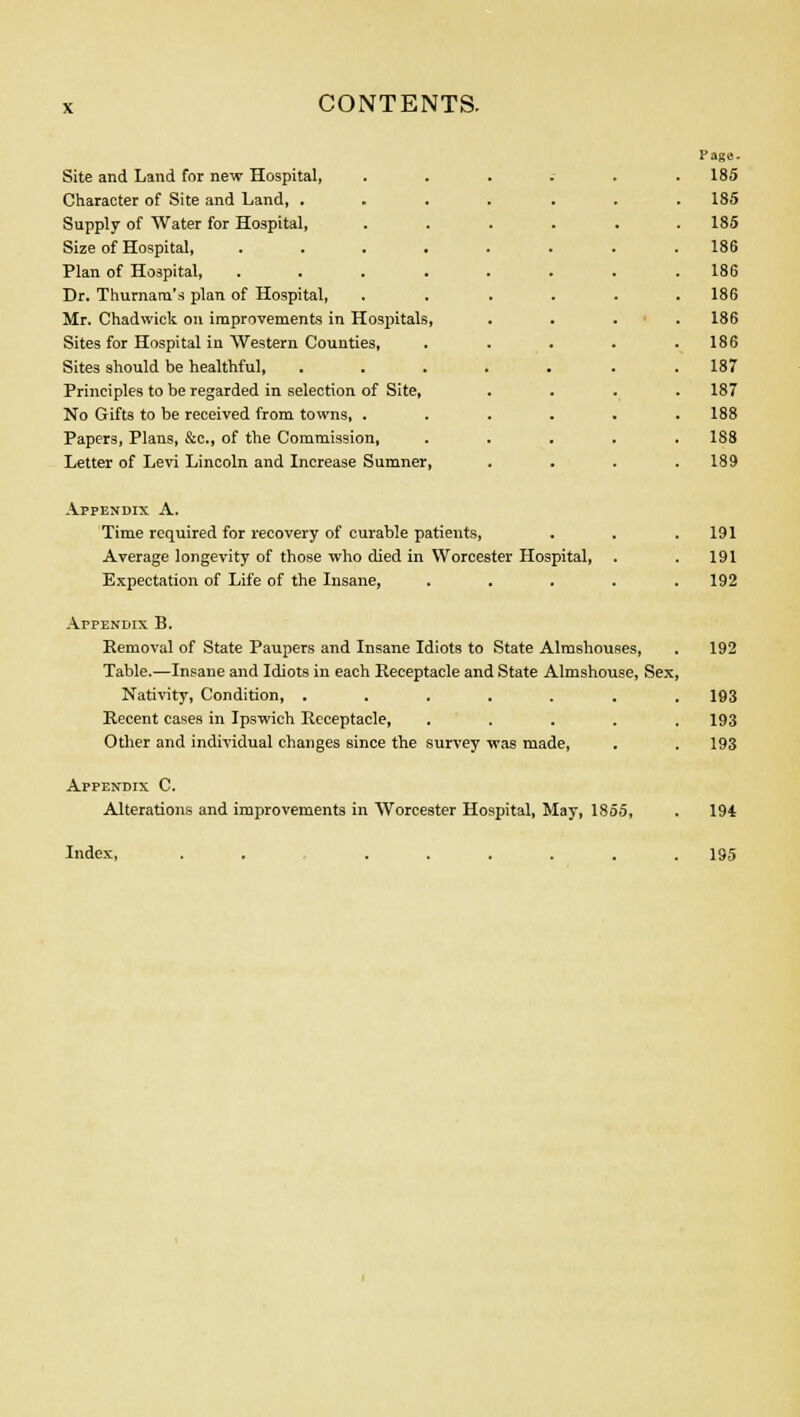 Site and Land for new Hospital, Character of Site and Land, . Supply of Water for Hospital, Size of Hospital, Plan of Hospital, Dr. Thurnarn's plan of Hospital, Mr. Chadwiek on improvements in Hospitals Sites for Hospital in Western Counties, Sites should be healthful, Principles to be regarded in selection of Site, No Gifts to be received from towns, . Papers, Plans, &c, of the Commission, Letter of Levi Lincoln and Increase Sumner, Page. 185 185 185 186 186 186 186 186 187 187 188 188 189 Appendix A. Time required for recovery of curable patients, . . .191 Average longevity of those who died in Worcester Hospital, . . 191 Expectation of Life of the Insane, ..... 192 Appendix B. Removal of State Paupers and Insane Idiots to State Almshouses, . 192 Table.—Insane and Idiots in each Receptacle and State Almshouse, Sex, Nativity, Condition, ....... 193 Recent cases in Ipswich Receptacle, ..... 193 Other and individual changes since the survey was made, . . 193 Appendix C. Alterations and improvements in Worcester Hospital, May, ISoo, . 194 Index, 195