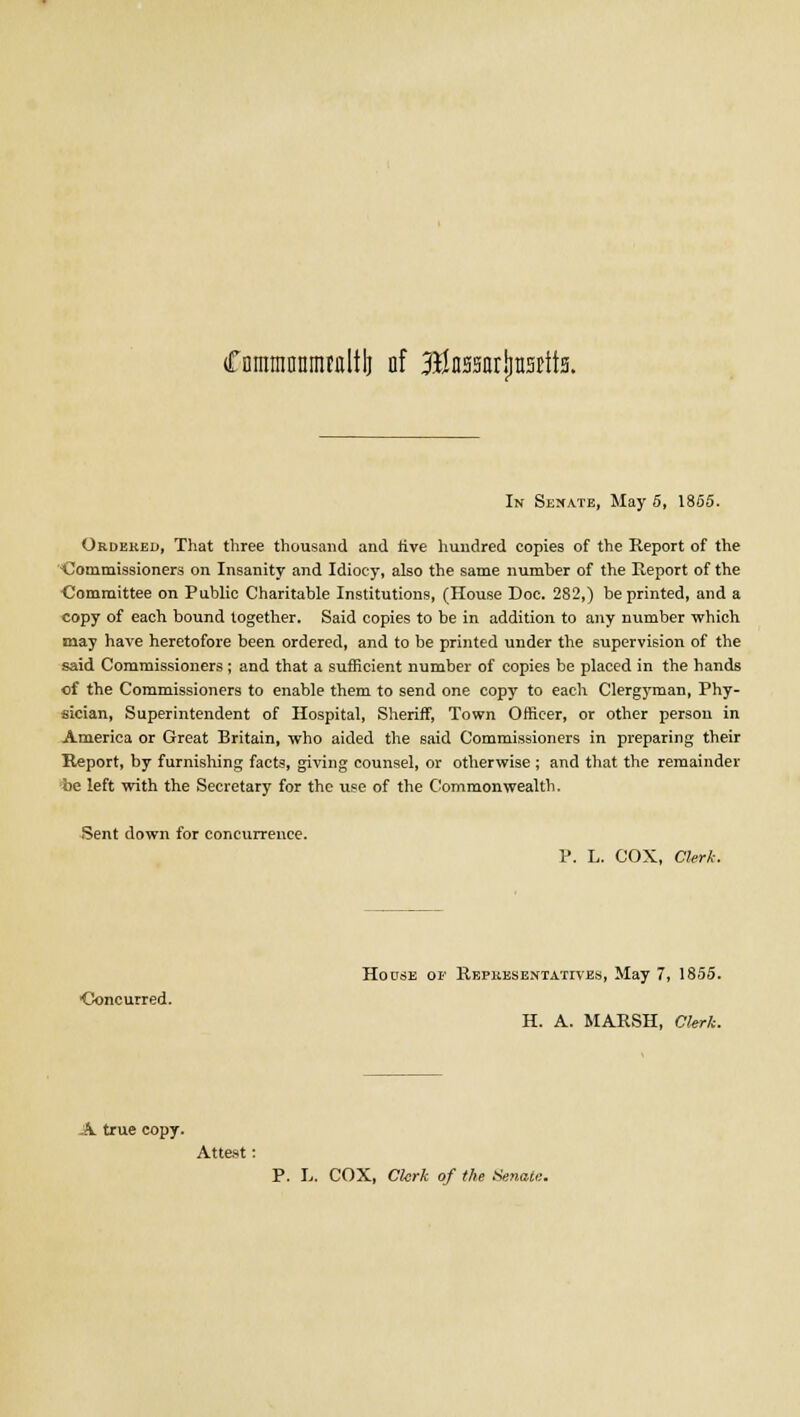 CnirniJDttnuflltlj of Btaarjjnstits. In Senate, May 5, 1855. Ordered, That three thousand and rive hundred copies of the Report of the Commissioners on Insanity and Idiocy, also the same number of the Report of the Committee on Public Charitable Institutions, (House Doc. 282,) be printed, and a copy of each bound together. Said copies to be in addition to any number which may have heretofore been ordered, and to be printed under the supervision of the said Commissioners ; and that a sufficient number of copies be placed in the hands of the Commissioners to enable them to send one copy to each Clergyman, Phy- sician, Superintendent of Hospital, Sheriff, Town Officer, or other person in America or Great Britain, who aided the said Commissioners in preparing their Report, by furnishing facts, giving counsel, or otherwise ; and that the remainder be left with the Secretary for the use of the Commonwealth. Sent down for concurrence. P. L. COX, Clerk. House op Representatives, May 7, 1855. ■Concurred. H. A. MARSH, Clerk. A true copy. Attest: P. L. COX, Clerk of the Senate..