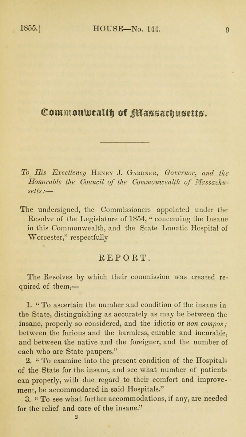 £ommon&ealtij af jfttagggctjugtUg. To His Excellency Henry J. Gardner, Governor, and the Honorable the Council of the Commonwealth of Massachu- setts :— The undersigned, the Commissioners appointed under the Resolve of the Legislature of 1854,  concerning the Insane in this Commonwealth, and the State Lunatic Hospital of Worcester, respectfully REPORT. The Resolves by which their commission was created re- quired of them,— 1.  To ascertain the number and condition of the insane in the State, distinguishing as accurately as may be between the insane, properly so considered, and the idiotic or non compos; between the furious and the harmless, curable and incurable, and between the native and the foreigner, and the number of each who are State paupers. 2.  To examine into the present condition of the Hospitals of the State for the insane, and see what number of patients can properly, with due regard to their comfort and improve- ment, be accommodated in said Hospitals. 3.  To see what further accommodations, if any, are needed for the relief and care of the insane.