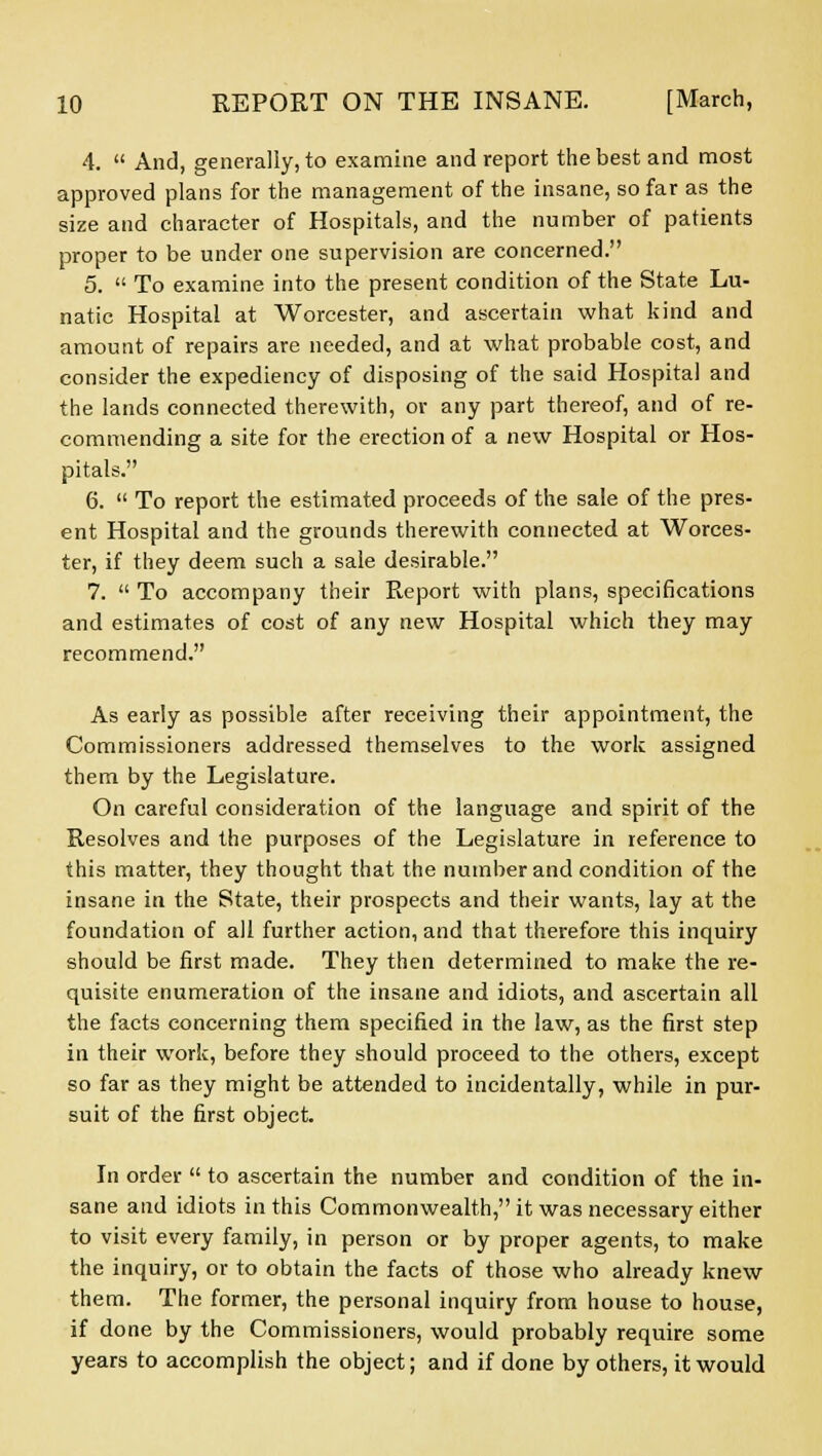 4.  And, generally, to examine and report the best and most approved plans for the management of the insane, so far as the size and character of Hospitals, and the number of patients proper to be under one supervision are concerned. 5.  To examine into the present condition of the State Lu- natic Hospital at Worcester, and ascertain what kind and amount of repairs are needed, and at what probable cost, and consider the expediency of disposing of the said Hospital and the lands connected therewith, or any part thereof, and of re- commending a site for the erection of a new Hospital or Hos- pitals. 6.  To report the estimated proceeds of the sale of the pres- ent Hospital and the grounds therewith connected at Worces- ter, if they deem such a sale desirable. 7.  To accompany their Report with plans, specifications and estimates of cost of any new Hospital which they may recommend. As early as possible after receiving their appointment, the Commissioners addressed themselves to the work assigned them by the Legislature. On careful consideration of the language and spirit of the Resolves and the purposes of the Legislature in reference to this matter, they thought that the number and condition of the insane in the State, their prospects and their wants, lay at the foundation of all further action, and that therefore this inquiry should be first made. They then determined to make the re- quisite enumeration of the insane and idiots, and ascertain all the facts concerning them specified in the law, as the first step in their work, before they should proceed to the others, except so far as they might be attended to incidentally, while in pur- suit of the first object. In order  to ascertain the number and condition of the in- sane and idiots in this Commonwealth, it was necessary either to visit every family, in person or by proper agents, to make the inquiry, or to obtain the facts of those who already knew them. The former, the personal inquiry from house to house, if done by the Commissioners, would probably require some years to accomplish the object; and if done by others, it would