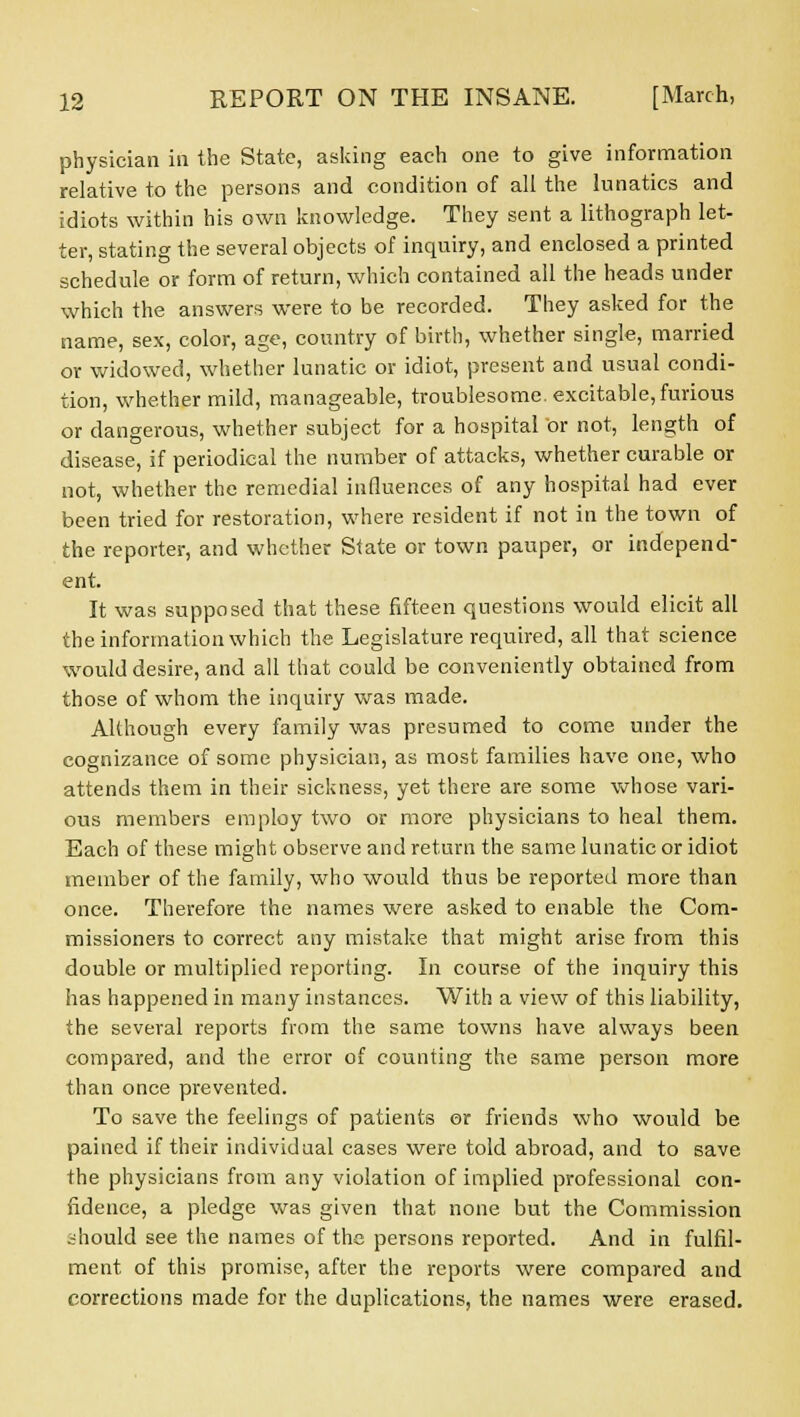 physician in the State, asking each one to give information relative to the persons and condition of all the lunatics and idiots within his own knowledge. They sent a lithograph let- ter, stating the several objects of inquiry, and enclosed a printed schedule or form of return, which contained all the heads under which the answers were to be recorded. They asked for the name, sex, color, age, country of birth, whether single, married or widowed, whether lunatic or idiot, present and usual condi- tion, whether mild, manageable, troublesome, excitable, furious or dangerous, whether subject for a hospital or not, length of disease, if periodical the number of attacks, whether curable or not, whether the remedial influences of any hospital had ever been tried for restoration, where resident if not in the town of the reporter, and whether State or town pauper, or independ- ent. It was supposed that these fifteen questions would elicit all the information which the Legislature required, all that science would desire, and all that could be conveniently obtained from those of whom the inquiry was made. Although every family was presumed to come under the cognizance of some physician, as most families have one, who attends them in their sickness, yet there are some whose vari- ous members employ two or more physicians to heal them. Each of these might observe and return the same lunatic or idiot member of the family, who would thus be reported more than once. Therefore the names were asked to enable the Com- missioners to correct any mistake that might arise from this double or multiplied reporting. In course of the inquiry this has happened in many instances. With a view of this liability, the several reports from the same towns have always been compared, and the error of counting the same person more than once prevented. To save the feelings of patients or friends who would be pained if their individual cases were told abroad, and to save the physicians from any violation of implied professional con- fidence, a pledge was given that none but the Commission should see the names of the persons reported. And in fulfil- ment of this promise, after the reports were compared and corrections made for the duplications, the names were erased.