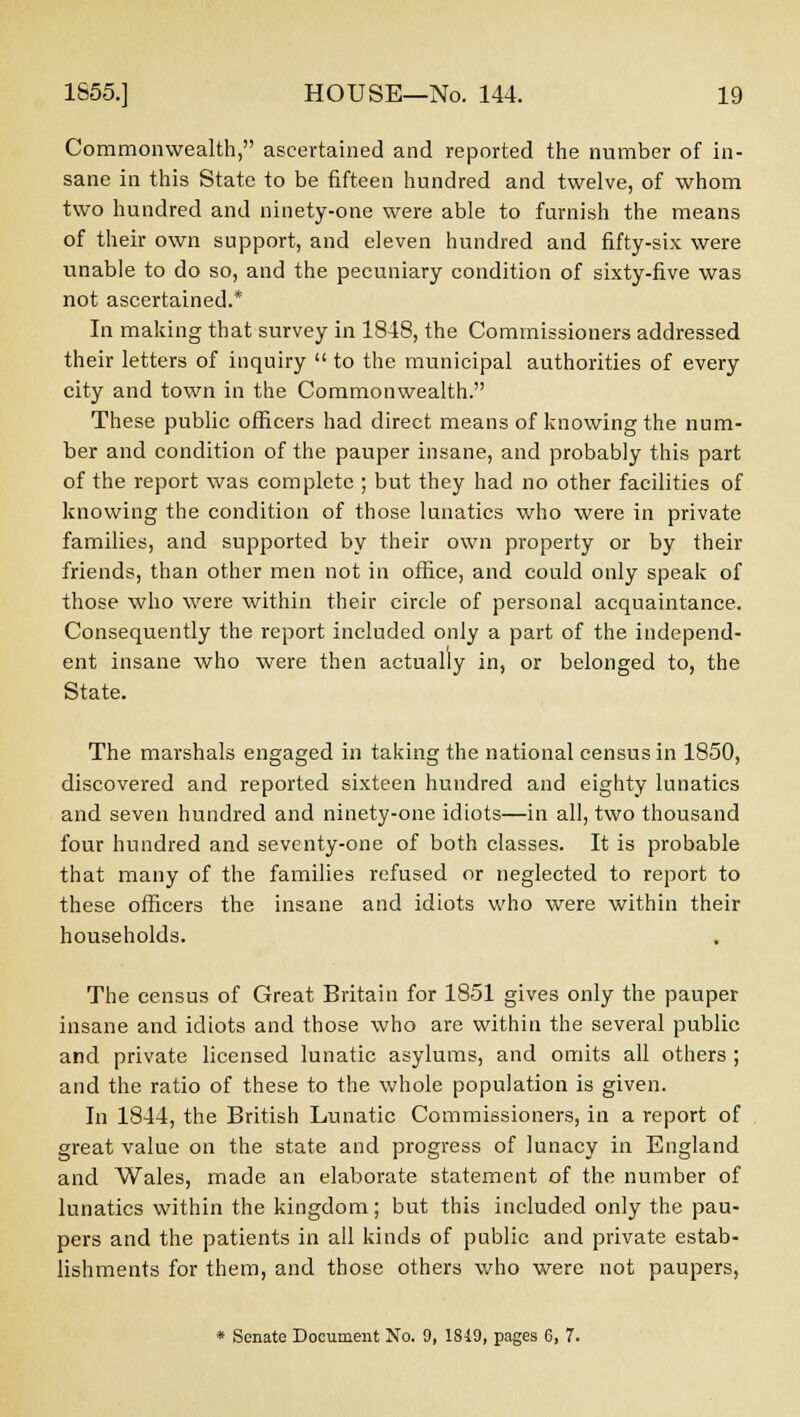 Commonwealth, ascertained and reported the number of in- sane in this State to be fifteen hundred and twelve, of whom two hundred and ninety-one were able to furnish the means of their own support, and eleven hundred and fifty-six were unable to do so, and the pecuniary condition of sixty-five was not ascertained.* In making that survey in 184S, the Commissioners addressed their letters of inquiry  to the municipal authorities of every city and town in the Commonwealth. These public officers had direct means of knowing the num- ber and condition of the pauper insane, and probably this part of the report was complete ; but they had no other facilities of knowing the condition of those lunatics who were in private families, and supported by their own property or by their friends, than other men not in office, and could only speak of those who were within their circle of personal acquaintance. Consequently the report included only a part of the independ- ent insane who were then actually in, or belonged to, the State. The marshals engaged in taking the national census in 1850, discovered and reported sixteen hundred and eighty lunatics and seven hundred and ninety-one idiots—in all, two thousand four hundred and seventy-one of both classes. It is probable that many of the families refused or neglected to report to these officers the insane and idiots who were within their households. The census of Great Britain for 1851 gives only the pauper insane and idiots and those who are within the several public and private licensed lunatic asylums, and omits all others ; and the ratio of these to the whole population is given. In 1844, the British Lunatic Commissioners, in a report of great value on the state and progress of lunacy in England and Wales, made an elaborate statement of the number of lunatics within the kingdom; but this included only the pau- pers and the patients in all kinds of public and private estab- lishments for them, and those others who were not paupers, * Senate Document No. 9, 1849, pages 6, 7.