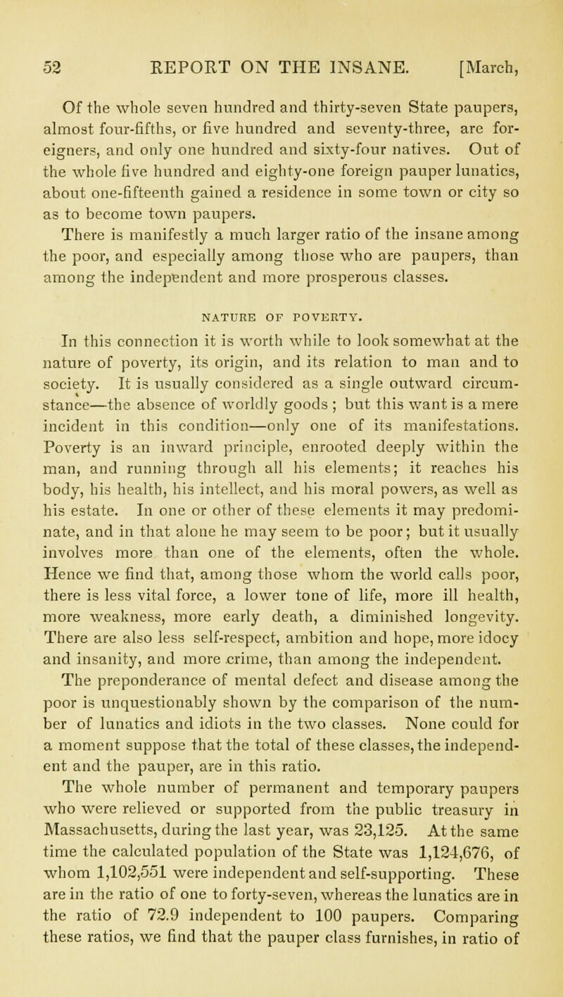 Of the whole seven hundred and thirty-seven State paupers, almost four-fifths, or five hundred and seventy-three, are for- eigners, and only one hundred and sixty-four natives. Out of the whole five hundred and eighty-one foreign pauper lunatics, about one-fifteenth gained a residence in some town or city so as to become town paupers. There is manifestly a much larger ratio of the insane among the poor, and especially among those who are paupers, than among the independent and more prosperous classes. NATURE OF POVERTY. In this connection it is worth while to look somewhat at the nature of poverty, its origin, and its relation to man and to society. It is usually considered as a single outward circum- stance—the absence of worldly goods ; but this want is a mere incident in this condition—only one of its manifestations. Poverty is an inward principle, enrooted deeply within the man, and running through all his elements; it reaches his body, his health, his intellect, and his moral powers, as well as his estate. In one or other of these elements it may predomi- nate, and in that alone he may seem to be poor; but it usually involves more than one of the elements, often the whole. Hence we find that, among those whom the world calls poor, there is less vital force, a lower tone of life, more ill health, more weakness, more early death, a diminished longevity. There are also less self-respect, ambition and hope, more idocy and insanity, and more .crime, than among the independent. The preponderance of mental defect and disease among the poor is unquestionably shown by the comparison of the num- ber of lunatics and idiots in the two classes. None could for a moment suppose that the total of these classes, the independ- ent and the pauper, are in this ratio. The whole number of permanent and temporary paupers who were relieved or supported from the public treasury in Massachusetts, during the last year, was 23,125. At the same time the calculated population of the State was 1,124,676, of whom 1,102,551 were independent and self-supporting. These are in the ratio of one to forty-seven, whereas the lunatics are in the ratio of 72.9 independent to 100 paupers. Comparing these ratios, we find that the pauper class furnishes, in ratio of