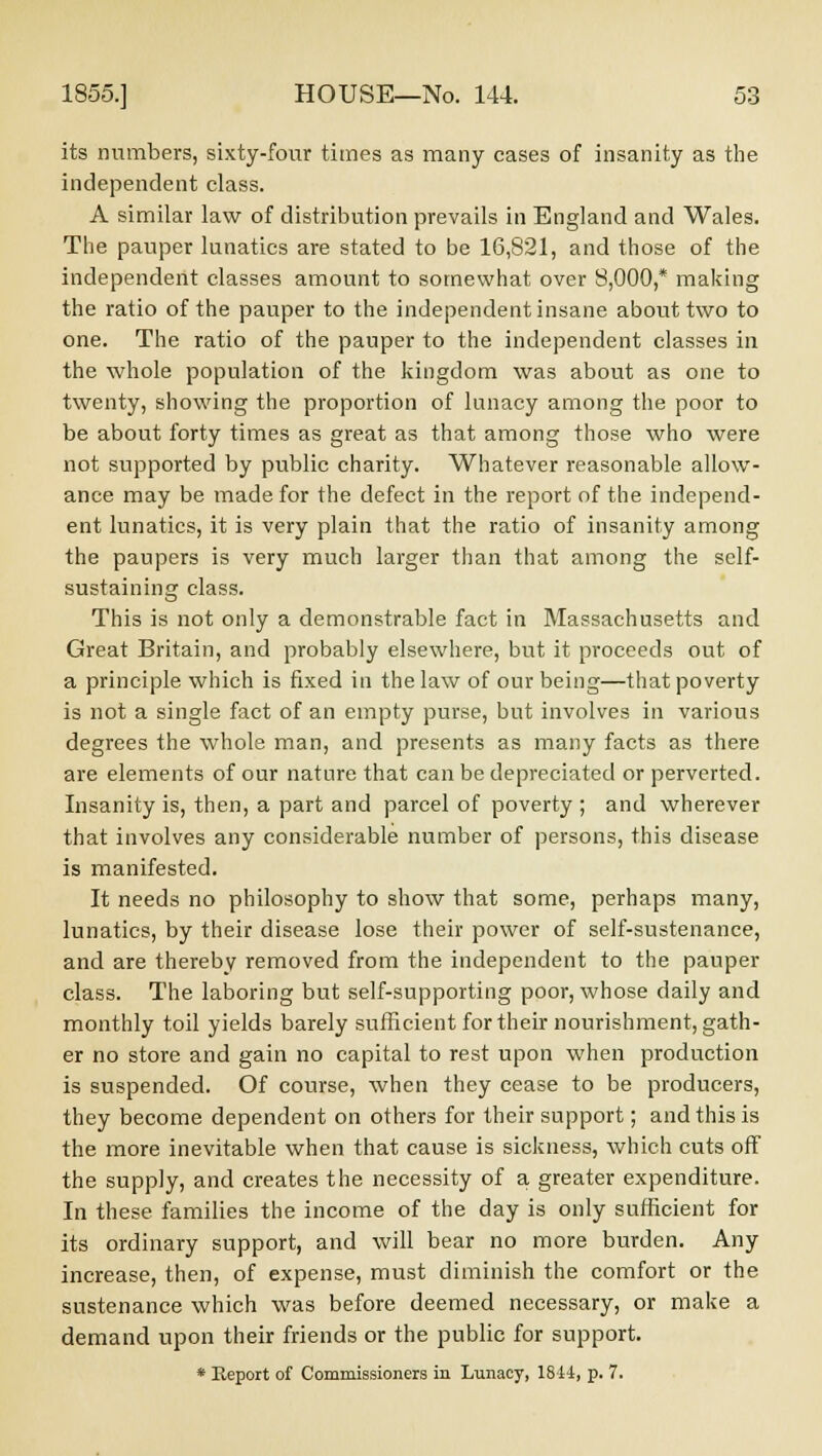 its numbers, sixty-four times as many cases of insanity as the independent class. A similar law of distribution prevails in England and Wales. The pauper lunatics are stated to be 16,821, and those of the independent classes amount to somewhat over 8,000,* making the ratio of the pauper to the independent insane about two to one. The ratio of the pauper to the independent classes in the whole population of the kingdom was about as one to twenty, showing the proportion of lunacy among the poor to be about forty times as great as that among those who were not supported by public charity. Whatever reasonable allow- ance may be made for the defect in the report of the independ- ent lunatics, it is very plain that the ratio of insanity among the paupers is very much larger than that among the self- sustaining class. This is not only a demonstrable fact in Massachusetts and Great Britain, and probably elsewhere, but it proceeds out of a principle which is fixed in the law of our being—that poverty is not a single fact of an empty purse, but involves in various degrees the whole man, and presents as many facts as there are elements of our nature that can be depreciated or perverted. Insanity is, then, a part and parcel of poverty ; and wherever that involves any considerable number of persons, this disease is manifested. It needs no philosophy to show that some, perhaps many, lunatics, by their disease lose their power of self-sustenance, and are thereby removed from the independent to the pauper class. The laboring but self-supporting poor, whose daily and monthly toil yields barely sufficient for their nourishment, gath- er no store and gain no capital to rest upon when production is suspended. Of course, when they cease to be producers, they become dependent on others for their support; and this is the more inevitable when that cause is sickness, which cuts off the supply, and creates the necessity of a greater expenditure. In these families the income of the day is only sufficient for its ordinary support, and will bear no more burden. Any increase, then, of expense, must diminish the comfort or the sustenance which was before deemed necessary, or make a demand upon their friends or the public for support. * Report of Commissioners in Lunacy, 1844, p. 7.